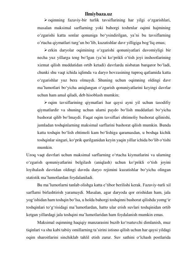 Ilmiybaza.uz 
 oqimning fazaviy-bir turlik tavsiflarining har yilgi o‘zgarishlari, 
masalan maksimal sarflarning yoki bahorgi toshrnlar oqimi hajmining 
o‘zgarishi katta sonlar qonuniga bo‘ysindirilgan, ya’ni bu tavsiflarning 
o’rtacha qiymatlari turg’un bo’lib, kuzatishlar davr yilligiga bog‘liq emas; 
 erkin daryolar oqimining o‘zgarishi qonuniyatlari davomiyligi bir 
necha yuz yillarga teng bo‘lgan (ya’ni ko‘prikli o‘tish joyi inshootlarining 
xizmat qilish muddatidan ortib ketadi) davrlarda nisbatan barqaror bo‘ladi, 
chunki shu vaqt ichida iqlimda va daryo hovzasining tuproq qatlamida katta 
o‘zgarishlar yuz bera olmaydi. Shuning uchun oqimning oldingi davr 
ma’lumotlari bo‘yicha aniqlangan o‘zgarish qonuniyatlarini keyingi davrlar 
uchun ham amal qiladi, deb hisoblash mumkin; 
 oqim tavsiflarining qiymatlari har qaysi ayni yil uchun tasodifiy 
qiymatlardir va shuning uchun ularni paydo bo‘lish muddatlari bo‘yicha 
bashorat qilib bo‘lmaydi. Faqat oqim tavsiflari ehtimoliy bashorat qilinishi, 
jumladan toshqinlarning maksimal sarflarini bashorat qilish mumkin. Bunda 
katta toshqin bo‘lish ehtimoli kam bo‘lishiga qaramasdan, u boshqa kichik 
toshqinlar singari, ko‘prik qurilganidan keyin yaqin yillar ichida bo‘lib o‘tishi 
mumkin. 
Uzoq vaqt davrlari uchun maksimal sarflarning o‘rtacha kiymatlarini va ularning 
o‘zgarish qonuniyatlarini belgilash (aniqlash) uchun ko‘prikli o‘tish joyini 
loyihalash davridan oldingi davrda daryo rejimini kuzatishlar bo‘yicha olingan 
statistik ma’lumotlardan foydalaniladi. 
 
Bu ma’lumotlarni tanlab olishga katta e’tibor berilishi kerak. Fazaviy-turli xil 
sarflarni birlashtirish yaramaydi. Masalan, agar daryoda qor erishidan ham, jala 
yog‘ishidan ham toshqin bo‘lsa, u holda bahorgi toshqinni bashorat qilishda yomg‘ir 
toshqinlari to‘g‘risidagi ma’lumotlardan, hatto ular erish suvlari toshqinidan ortib 
ketgan yillardagi jala toshqini ma’lumotlaridan ham foydalanish mumkin emas. 
 
Maksimal oqimning haqiqiy manzarasini buzib ko‘rsatuvchi dimlanish, muz 
tiqinlari va shu kabi tabiiy omillarning ta’sirini istisno qilish uchun har qaysi yildagi 
oqim sharoitlarini sinchiklab tahlil etish zarur. Suv sathini o‘lchash postlarida 
