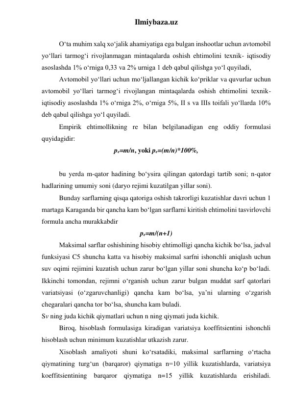 Ilmiybaza.uz 
 
 
O‘ta muhim xalq xo‘jalik ahamiyatiga ega bulgan inshootlar uchun avtomobil 
yo‘llari tarmog‘i rivojlanmagan mintaqalarda oshish ehtimolini texnik- iqtisodiy 
asoslashda 1% o‘rniga 0,33 va 2% urniga 1 deb qabul qilishga yo‘l quyiladi, 
 
Avtomobil yo‘llari uchun mo‘ljallangan kichik ko‘priklar va quvurlar uchun 
avtomobil yo‘llari tarmog‘i rivojlangan mintaqalarda oshish ehtimolini texnik-
iqtisodiy asoslashda 1% o‘rniga 2%, o‘rniga 5%, II s va IIIs toifali yo‘llarda 10% 
deb qabul qilishga yo‘l quyiladi. 
 
Empirik ehtimollikning re bilan belgilanadigan eng oddiy formulasi 
quyidagidir: 
pe=m/n, yoki pe=(m/n)*100%, 
 
 
bu yerda m-qator hadining bo‘ysira qilingan qatordagi tartib soni; n-qator 
hadlarining umumiy soni (daryo rejimi kuzatilgan yillar soni). 
 
Bunday sarflarning qisqa qatoriga oshish takrorligi kuzatishlar davri uchun 1 
martaga Karaganda bir qancha kam bo‘lgan sarflarni kiritish ehtimolini tasvirlovchi 
formula ancha murakkabdir 
pe=m/(n+1) 
 
Maksimal sarflar oshishining hisobiy ehtimolligi qancha kichik bo‘lsa, jadval 
funksiyasi C5 shuncha katta va hisobiy maksimal sarfni ishonchli aniqlash uchun 
suv oqimi rejimini kuzatish uchun zarur bo‘lgan yillar soni shuncha ko‘p bo‘ladi. 
Ikkinchi tomondan, rejimni o‘rganish uchun zarur bulgan muddat sarf qatorlari 
variatsiyasi (o‘zgaruvchanligi) qancha kam bo‘lsa, ya’ni ularning o‘zgarish 
chegaralari qancha tor bo‘lsa, shuncha kam buladi. 
Sv ning juda kichik qiymatlari uchun n ning qiymati juda kichik. 
 
Biroq, hisoblash formulasiga kiradigan variatsiya koeffitsientini ishonchli 
hisoblash uchun minimum kuzatishlar utkazish zarur. 
 
Xisoblash amaliyoti shuni ko‘rsatadiki, maksimal sarflarning o‘rtacha 
qiymatining turg‘un (barqaror) qiymatiga n=10 yillik kuzatishlarda, variatsiya 
koeffitsientining barqaror qiymatiga n=15 yillik kuzatishlarda erishiladi. 
