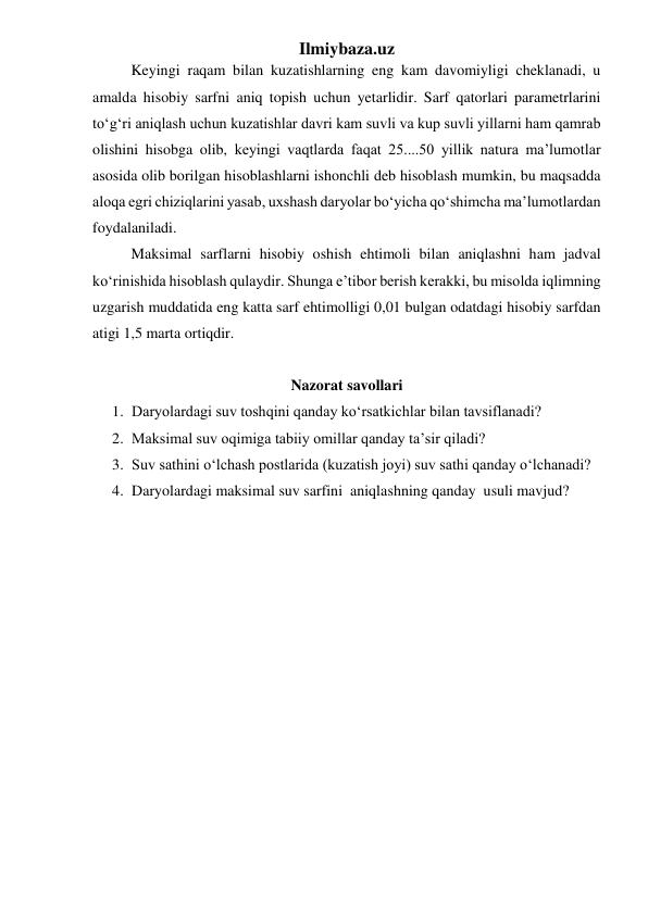 Ilmiybaza.uz 
 
Keyingi raqam bilan kuzatishlarning eng kam davomiyligi cheklanadi, u 
amalda hisobiy sarfni aniq topish uchun yetarlidir. Sarf qatorlari parametrlarini 
to‘g‘ri aniqlash uchun kuzatishlar davri kam suvli va kup suvli yillarni ham qamrab 
olishini hisobga olib, keyingi vaqtlarda faqat 25....50 yillik natura ma’lumotlar 
asosida olib borilgan hisoblashlarni ishonchli deb hisoblash mumkin, bu maqsadda 
aloqa egri chiziqlarini yasab, uxshash daryolar bo‘yicha qo‘shimcha ma’lumotlardan 
foydalaniladi. 
 
Maksimal sarflarni hisobiy oshish ehtimoli bilan aniqlashni ham jadval 
ko‘rinishida hisoblash qulaydir. Shunga e’tibor berish kerakki, bu misolda iqlimning 
uzgarish muddatida eng katta sarf ehtimolligi 0,01 bulgan odatdagi hisobiy sarfdan 
atigi 1,5 marta ortiqdir. 
 
Nazorat savollari 
1. Daryolardagi suv toshqini qanday ko‘rsatkichlar bilan tavsiflanadi? 
2. Maksimal suv oqimiga tabiiy omillar qanday ta’sir qiladi? 
3. Suv sathini o‘lchash postlarida (kuzatish joyi) suv sathi qanday o‘lchanadi? 
4. Daryolardagi maksimal suv sarfini  aniqlashning qanday  usuli mavjud? 
 
 
