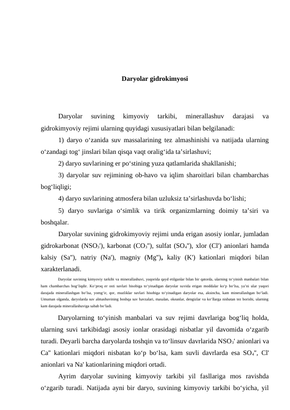 Daryolar gidrokimyosi
Daryolar  suvining  kimyoviy  tarkibi,  minerallashuv  darajasi  va
gidrokimyoviy rejimi ularning quyidagi xususiyatlari bilan belgilanadi:
1) daryo o‘zanida suv massalarining tez almashinishi va natijada ularning
o‘zandagi tog‘ jinslari bilan qisqa vaqt oralig‘ida ta’sirlashuvi;
2) daryo suvlarining er po‘stining yuza qatlamlarida shakllanishi;
3) daryolar suv rejimining ob-havo va iqlim sharoitlari bilan chambarchas
bog‘liqligi;
4) daryo suvlarining atmosfera bilan uzluksiz ta’sirlashuvda bo‘lishi;
5)  daryo  suvlariga  o‘simlik  va  tirik  organizmlarning  doimiy  ta’siri  va
boshqalar.
Daryolar suvining gidrokimyoviy rejimi unda erigan asosiy ionlar, jumladan
gidrokarbonat (NSO3'), karbonat (CO3''), sulfat (SO4''), xlor (Cl') anionlari hamda
kalsiy  (Sa''),  natriy  (Na'),  magniy  (Mg''),  kaliy  (K')  kationlari  miqdori  bilan
xarakterlanadi. 
Daryolar suvining kimyoviy tarkibi va minerallashuvi, yuqorida qayd etilganlar bilan bir qatorda, ularning to‘yinish manbalari bilan
ham chambarchas bog‘liqdir. Ko‘proq er osti suvlari hisobiga to‘yinadigan daryolar suvida erigan moddalar ko‘p bo‘lsa, ya’ni ular yuqori
darajada minerallashgan bo‘lsa, yomg‘ir, qor, muzliklar suvlari hisobiga to‘yinadigan daryolar esa, aksincha, kam minerallashgan bo‘ladi.
Umuman olganda, daryolarda suv almashuvining boshqa suv havzalari, masalan, okeanlar, dengizlar va ko‘llarga nisbatan tez borishi, ularning
kam darajada minerallashuviga sabab bo‘ladi.
Daryolarning to‘yinish manbalari va suv rejimi davrlariga bog‘liq holda,
ularning suvi tarkibidagi asosiy ionlar orasidagi nisbatlar yil davomida o‘zgarib
turadi. Deyarli barcha daryolarda toshqin va to‘linsuv davrlarida NSO3' anionlari va
Ca'' kationlari miqdori nisbatan ko‘p bo‘lsa, kam suvli davrlarda esa SO4'', Cl'
anionlari va Na' kationlarining miqdori ortadi.
Ayrim  daryolar  suvining  kimyoviy  tarkibi  yil  fasllariga  mos  ravishda
o‘zgarib turadi. Natijada ayni bir daryo, suvining kimyoviy tarkibi bo‘yicha, yil
