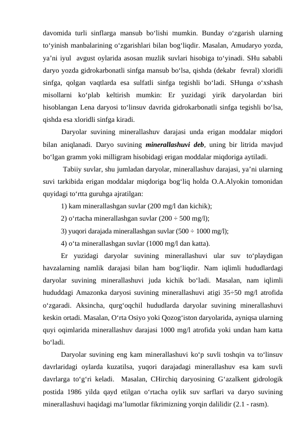 davomida turli  sinflarga  mansub  bo‘lishi  mumkin. Bunday  o‘zgarish  ularning
to‘yinish manbalarining o‘zgarishlari bilan bog‘liqdir. Masalan, Amudaryo yozda,
ya’ni iyul  avgust oylarida asosan muzlik suvlari hisobiga to‘yinadi. SHu sababli
daryo yozda gidrokarbonatli sinfga mansub bo‘lsa, qishda (dekabr  fevral) xloridli
sinfga,  qolgan  vaqtlarda  esa  sulfatli  sinfga  tegishli  bo‘ladi.  SHunga  o‘xshash
misollarni  ko‘plab  keltirish  mumkin:  Er  yuzidagi  yirik  daryolardan  biri
hisoblangan Lena daryosi to‘linsuv davrida gidrokarbonatli sinfga tegishli bo‘lsa,
qishda esa xloridli sinfga kiradi.
Daryolar suvining minerallashuv darajasi  unda erigan moddalar miqdori
bilan aniqlanadi. Daryo suvining  minerallashuvi deb, uning bir litrida mavjud
bo‘lgan gramm yoki milligram hisobidagi erigan moddalar miqdoriga aytiladi.
 Tabiiy suvlar, shu jumladan daryolar, minerallashuv darajasi, ya’ni ularning
suvi tarkibida erigan moddalar miqdoriga bog‘liq holda O.A.Alyokin tomonidan
quyidagi to‘rtta guruhga ajratilgan:
1) kam minerallashgan suvlar (200 mg/l dan kichik);
2) o‘rtacha minerallashgan suvlar (200 ÷ 500 mg/l);
3) yuqori darajada minerallashgan suvlar (500 ÷ 1000 mg/l);
4) o‘ta minerallashgan suvlar (1000 mg/l dan katta).
Er  yuzidagi  daryolar  suvining  minerallashuvi  ular  suv  to‘playdigan
havzalarning  namlik  darajasi  bilan  ham  bog‘liqdir.  Nam  iqlimli  hududlardagi
daryolar  suvining minerallashuvi  juda  kichik bo‘ladi. Masalan,  nam  iqlimli
hududdagi  Amazonka daryosi suvining minerallashuvi atigi  35÷50 mg/l  atrofida
o‘zgaradi.  Aksincha,  qurg‘oqchil  hududlarda  daryolar  suvining  minerallashuvi
keskin ortadi. Masalan, O‘rta Osiyo yoki Qozog‘iston daryolarida, ayniqsa ularning
quyi oqimlarida minerallashuv darajasi 1000 mg/l atrofida yoki undan ham katta
bo‘ladi.
Daryolar suvining eng kam minerallashuvi ko‘p suvli toshqin va to‘linsuv
davrlaridagi  oylarda  kuzatilsa,  yuqori  darajadagi  minerallashuv  esa  kam  suvli
davrlarga to‘g‘ri keladi.  Masalan, CHirchiq daryosining G‘azalkent gidrologik
postida 1986 yilda qayd etilgan o‘rtacha oylik suv sarflari va daryo suvining
minerallashuvi haqidagi ma’lumotlar fikrimizning yorqin dalilidir (2.1 - rasm).
