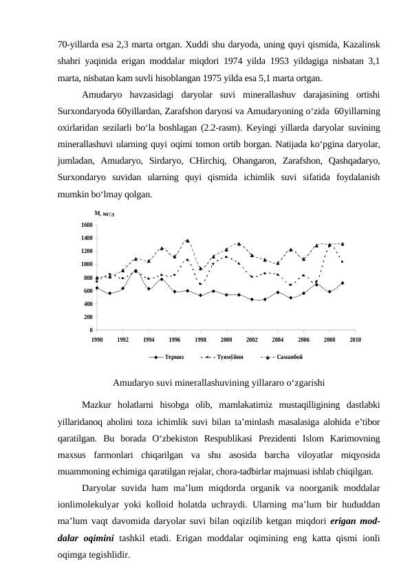 70-yillarda esa 2,3 marta ortgan. Xuddi shu daryoda, uning quyi qismida, Kazalinsk
shahri yaqinida erigan moddalar miqdori 1974 yilda 1953 yildagiga nisbatan 3,1
marta, nisbatan kam suvli hisoblangan 1975 yilda esa 5,1 marta ortgan.
Amudaryo  havzasidagi  daryolar  suvi  minerallashuv  darajasining  ortishi
Surxondaryoda 60yillardan, Zarafshon daryosi va Amudaryoning o‘zida  60yillarning
oxirlaridan sezilarli bo‘la boshlagan (2.2-rasm). Keyingi yillarda daryolar suvining
minerallashuvi ularning quyi oqimi tomon ortib borgan. Natijada ko‘pgina daryolar,
jumladan,  Amudaryo,  Sirdaryo,  CHirchiq,  Ohangaron,  Zarafshon,  Qashqadaryo,
Surxondaryo  suvidan  ularning  quyi  qismida  ichimlik  suvi  sifatida  foydalanish
mumkin bo‘lmay qolgan. 
0
200
400
600
800
1000
1200
1400
1600
1990
1992
1994
1996
1998
2000
2002
2004
2006
2008
2010
Термиз
Туямўйин
Саманбой
Amudaryo suvi minerallashuvining yillararo o‘zgarishi
Mazkur  holatlarni  hisobga  olib,  mamlakatimiz  mustaqilligining  dastlabki
yillaridanoq aholini toza ichimlik suvi bilan ta’minlash masalasiga alohida e’tibor
qaratilgan.  Bu  borada  O‘zbekiston  Respublikasi  Prezidenti  Islom  Karimovning
maxsus  farmonlari  chiqarilgan  va  shu  asosida  barcha  viloyatlar  miqyosida
muammoning echimiga qaratilgan rejalar, chora-tadbirlar majmuasi ishlab chiqilgan.
Daryolar suvida ham ma’lum miqdorda organik va noorganik moddalar
ionlimolekulyar yoki kolloid holatda uchraydi. Ularning ma’lum bir hududdan
ma’lum vaqt davomida daryolar suvi bilan oqizilib ketgan miqdori  erigan mod-
dalar oqimini tashkil etadi. Erigan moddalar oqimining eng katta qismi ionli
oqimga tegishlidir.
