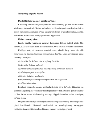  
Mavzuning qisqacha bayoni 
 
Dastlabki ilmiy tadqiqot haqida ma’lumot 
Kirishning samaradorligi maqsadni va ma’lumotning qo‘llanilish ko‘lamini 
kitobxonga tushuntiradi. Xulosa sarlavhada berilgan ixtiyoriy savolga javobni va 
asosiy punktlarning yakunini o‘zida aks ettirishi lozim. O‘qish faoliyatida, odatda, 
kirish ham, xulosa ham, asosiy qismdan so‘ng yoziladi. 
Kirish va asosiy qism 
Kirish, odatda, vazifaning umumiy hajmining 10%ini tashkil qiladi. Shu 
sababli, 2000 ta so‘zdan iborat esselarda kirish 200 ta so‘zdan iborat bo‘lishi lozim. 
Kirishga aniq bir na’muna mavjud emas, chunki ko‘p narsa siz olib 
borayotgan va davom etayotgan ishning turiga bog‘liq. Lekin quyidagilar uning 
umumiy xususiyati: 
a) Kerak bo‘lsa kalit so‘zlar ta’rifining berilishi. 
b) Kerak bo‘ladigan axborot. 
c) Bu mavzu haqidagi boshqa mualliflarning ishlaridan namuna. 
d) Ishning maqsad va vazifalari. 
e) Sizning tadqiqot uslubingiz. 
f) Siz tomoningizdan belgilanadigan biror-bir chegaralar. 
g) Ishingizning rejasi. 
Esselarni boshlash, asosan, imtihonlarda juda qiyin bo‘ladi, ikkilanish esa 
qimmatli vaqtiningizni behuda sarflanishiga sabab bo‘ladi. Birinchi gaplar umumiy 
bo‘lishi lozim, ammo kitobxonning mavzuga diqqatini qaratishi uchun noaniqroq 
bo‘lishi lozim. 
O‘rganish bilimlarga asoslangan zamonaviy iqtisodiyotning muhim ajralmas 
qismi hisoblanadi. Hisoblash mashinalari va texnologiyaning taraqqiyoti 
natijasida, internet bilimlar almashishning muhim vositasiga aylandi. 
