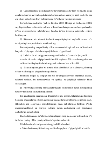 a) Uzun maqolalar alohida adabiyotlar sharhiga ega bo‘lgan bir paytda, qisqa 
esselar uchun bu mavzu haqida tanish bo‘lish muhim ahamiyat kasb etadi. Bu esa 
o‘z ishini oqlaydigan ilmiy tadqiqotlarda bo‘shliqlar yaratishi mumkin: 
Ko‘plab tadqiqodchilar (Veb va Kirstin, 2003; Honiga va boshqalar, 2006) 
sog‘liqni saqlash va biznesda elektron ta’limni baholashgan, ammo hozirgacha oliy 
ta’lim muassasalarida talabalarning bunday ta’lim tizimiga yetarlicha e’tibor 
berilmagan. 
b) Kitobxon siz nimani tushuntirmoqchiligingizni anglashi uchun o‘z 
tadqiqotingiz maqsadini aniq shakllantiring: 
Bu tadqiqotning maqsadi oliy ta’lim muassasalaridagi elektron ta’lim tizimi 
bo‘yicha o‘qiyotgan talabalarning tajribalarini o‘rganish edi. 
c) Uslub –  bu siz qo‘ygan maqsadga erishishni ko‘rsatuvchi jarayondir: 
Avvalo, bir necha tadqiqotlar olib borildi, keyin esa 200 ta talabaning elektron 
ta’lim tizimidagi tajribalarini o‘rganish uchun so‘rov o‘tkazildi. 
d) Siz esseingizning har bir aspekti bilan alohida ish ko‘ra olmaysiz, shuning 
uchun o‘z ishingizni chegaralashingiz lozim: 
Shu narsa aniqki, bu tadqiqot ma’lum bir chegaralar bilan cheklandi, asosan, 
talabani tanlash, bu farmatsevtika va qishloq xo‘jaligidagi talabalar bilan 
cheklangan. 
e) Kitobxonga sizning munozaralaringizni tushuntirish uchun ishingizning 
tarkibiy tuzilishini tushunishingiz lozim: 
Ish quyidagicha shakllangan. Birinchi bo‘lim, asosan, talabalarning tajribasi 
borasida chegaralarga e’tibor qaratilgan tadqiqotlarning tahlilini o‘z ichiga oladi. 
Ikkinchisi esa so‘rovning metodologiyasi bilan natijalarning tahlilini o‘zida 
mujassamlashtiradi va oxirgisi elektron ta’lim dasturlarini olib borishning 
oqibatlarini qamrab oladi. 
Barcha talabalarga ko‘chirmachilik (plagiat) ning ma’nosini tushunish va o‘z 
ishlarida buning oldini qanday olishni o‘rganish muhimdir. 
Talabalar duch keladigan asosiy qiyinchilik shundaki: 
a. Sitata berish orqali fanda eng muhim huquqlarni o‘qiganligini ko‘rsatish. 
