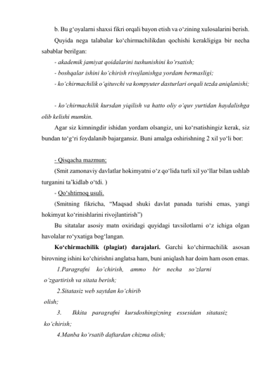 b. Bu g‘oyalarni shaxsi fikri orqali bayon etish va o‘zining xulosalarini berish. 
Quyida nega talabalar ko‘chirmachilikdan qochishi kerakligiga bir necha 
sabablar berilgan: 
- akademik jamiyat qoidalarini tushunishini ko‘rsatish; 
- boshqalar ishini ko‘chirish rivojlanishga yordam bermasligi; 
- ko‘chirmachilik o‘qituvchi va kompyuter dasturlari orqali tezda aniqlanishi; 
 
- ko‘chirmachilik kursdan yiqilish va hatto oliy o‘quv yurtidan haydalishga 
olib kelishi mumkin. 
Agar siz kimningdir ishidan yordam olsangiz, uni ko‘rsatishingiz kerak, siz 
bundan to‘g‘ri foydalanib bajargansiz. Buni amalga oshirishning 2 xil yo‘li bor: 
 
- Qisqacha mazmun; 
(Smit zamonaviy davlatlar hokimyatni o‘z qo‘lida turli xil yo‘llar bilan ushlab 
turganini ta’kidlab o‘tdi. ) 
- Qo‘shtirnoq usuli. 
(Smitning fikricha, “Maqsad shuki davlat panada turishi emas, yangi 
hokimyat ko‘rinishlarini rivojlantirish”) 
Bu sitatalar asosiy matn oxiridagi quyidagi tavsilotlarni o‘z ichiga olgan 
havolalar ro‘yxatiga bog‘langan. 
Ko‘chirmachilik (plagiat) darajalari. Garchi ko‘chirmachilik asosan 
birovning ishini ko‘chirishni anglatsa ham, buni aniqlash har doim ham oson emas. 
1.Paragrafni 
ko‘chirish, 
ammo 
bir 
necha 
so‘zlarni 
o‘zgartirish va sitata berish; 
2.Sitatasiz web saytdan ko‘chirib 
olish; 
 
3.  Ikkita paragrafni kursdoshingizning essesidan sitatasiz 
ko‘chirish; 
4.Manba ko‘rsatib daftardan chizma olish; 
