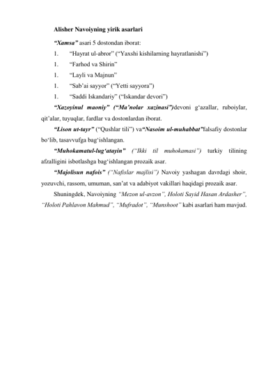 Alisher Navoiyning yirik asarlari 
“Xamsa” asari 5 dostondan iborat: 
1. 
“Hayrat ul-abror” (“Yaxshi kishilarning hayratlanishi”) 
1. 
“Farhod va Shirin” 
1. 
“Layli va Majnun” 
1. 
“Sab’ai sayyor” (“Yetti sayyora”) 
1. 
“Saddi Iskandariy” (“Iskandar devori”) 
“Xazoyinul maoniy” (“Ma’nolar xazinasi”)devoni g‘azallar, ruboiylar, 
qit’alar, tuyuqlar, fardlar va dostonlardan iborat. 
“Lison ut-tayr” (“Qushlar tili”) va“Nasoim ul-muhabbat”falsafiy dostonlar 
bo‘lib, tasavvufga bag‘ishlangan. 
“Muhokamatul-lug‘atayin” (“Ikki til muhokamasi”) turkiy tilining 
afzalligini isbotlashga bag‘ishlangan prozaik asar. 
“Majolisun nafois” (“Nafislar majlisi”) Navoiy yashagan davrdagi shoir, 
yozuvchi, rassom, umuman, san’at va adabiyot vakillari haqidagi prozaik asar. 
Shuningdek, Navoiyning “Mezon ul-avzon”, Holoti Sayid Hasan Ardasher”, 
“Holoti Pahlavon Mahmud”, “Mufradot”, “Munshoot” kabi asarlari ham mavjud. 
 
