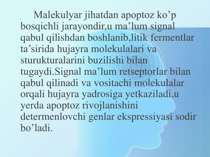 Malekulyar jihatdan apoptoz ko’p 
bosqichli jarayondir,u ma’lum signal 
qabul qilishdan boshlanib,litik fermentlar 
ta’sirida hujayra molekulalari va 
sturukturalarini buzilishi bilan 
tugaydi.Signal ma’lum retseptorlar bilan 
qabul qilinadi va vositachi molekulalar 
orqali hujayra yadrosiga yetkaziladi,u 
yerda apoptoz rivojlanishini 
determenlovchi genlar ekspressiyasi sodir 
bo’ladi.
