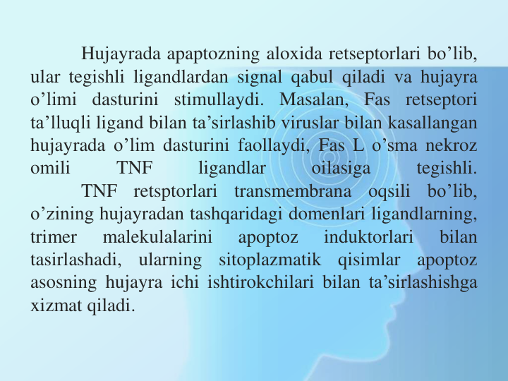 Hujayrada apaptozning aloxida retseptorlari bo’lib,
ular tegishli ligandlardan signal qabul qiladi va hujayra
o’limi dasturini stimullaydi. Masalan, Fas retseptori
ta’lluqli ligand bilan ta’sirlashib viruslar bilan kasallangan
hujayrada o’lim dasturini faollaydi, Fas L o’sma nekroz
omili
TNF
ligandlar
oilasiga
tegishli.
TNF
retsptorlari
transmembrana
oqsili
bo’lib,
o’zining hujayradan tashqaridagi domenlari ligandlarning,
trimer
malekulalarini
apoptoz
induktorlari
bilan
tasirlashadi,
ularning
sitoplazmatik
qisimlar
apoptoz
asosning hujayra ichi ishtirokchilari bilan ta’sirlashishga
xizmat qiladi.
