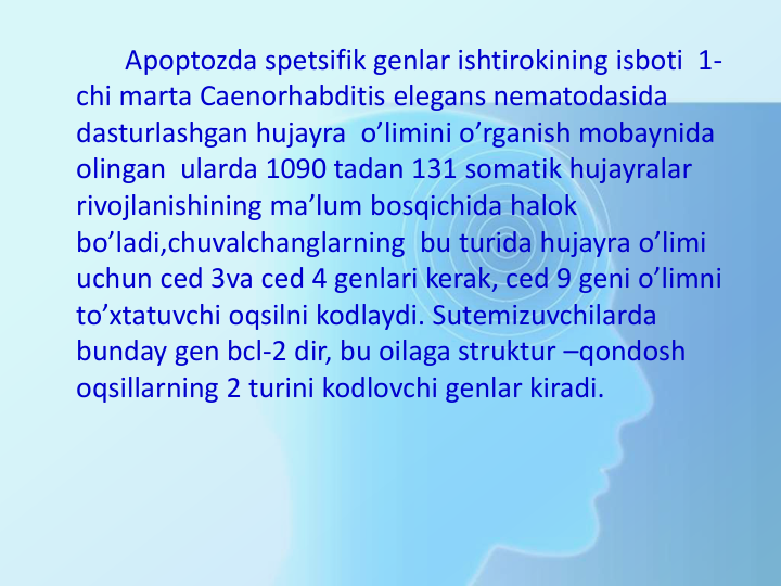 Apoptozda spetsifik genlar ishtirokining isboti  1-
chi marta Caenorhabditis elegans nematodasida 
dasturlashgan hujayra  o’limini o’rganish mobaynida 
olingan  ularda 1090 tadan 131 somatik hujayralar 
rivojlanishining ma’lum bosqichida halok 
bo’ladi,chuvalchanglarning  bu turida hujayra o’limi 
uchun ced 3va ced 4 genlari kerak, ced 9 geni o’limni 
to’xtatuvchi oqsilni kodlaydi. Sutemizuvchilarda 
bunday gen bcl-2 dir, bu oilaga struktur –qondosh 
oqsillarning 2 turini kodlovchi genlar kiradi.
