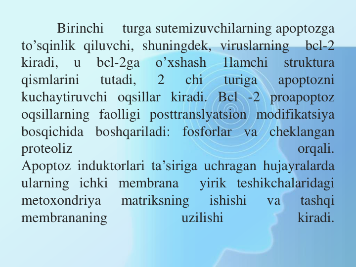 Birinchi
turga sutemizuvchilarning apoptozga
to’sqinlik qiluvchi, shuningdek, viruslarning
bcl-2
kiradi,
u
bcl-2ga
o’xshash
1lamchi
struktura
qismlarini
tutadi,
2
chi
turiga
apoptozni
kuchaytiruvchi oqsillar kiradi. Bcl -2 proapoptoz
oqsillarning faolligi posttranslyatsion modifikatsiya
bosqichida
boshqariladi:
fosforlar
va
cheklangan
proteoliz
orqali.
Apoptoz induktorlari ta’siriga uchragan hujayralarda
ularning ichki membrana
yirik teshikchalaridagi
metoxondriya
matriksning
ishishi
va
tashqi
membrananing
uzilishi
kiradi.
