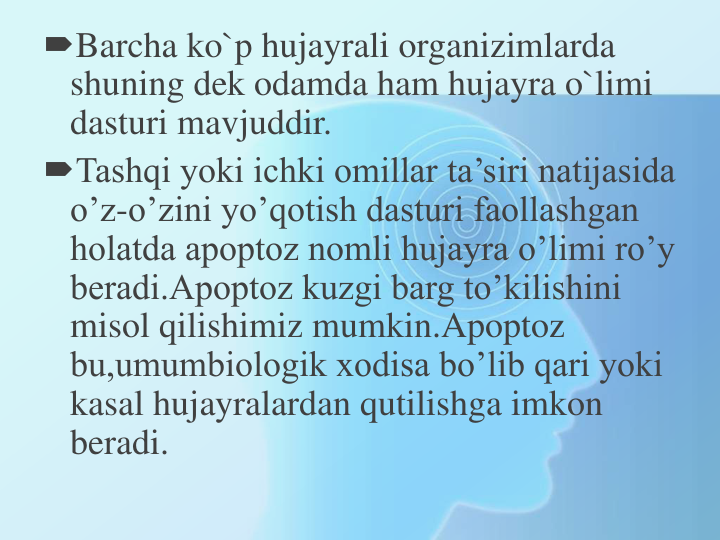 Barcha ko`p hujayrali organizimlarda 
shuning dek odamda ham hujayra o`limi 
dasturi mavjuddir. 
Tashqi yoki ichki omillar ta’siri natijasida 
o’z-o’zini yo’qotish dasturi faollashgan 
holatda apoptoz nomli hujayra o’limi ro’y 
beradi.Apoptoz kuzgi barg to’kilishini 
misol qilishimiz mumkin.Apoptoz 
bu,umumbiologik xodisa bo’lib qari yoki 
kasal hujayralardan qutilishga imkon 
beradi.
