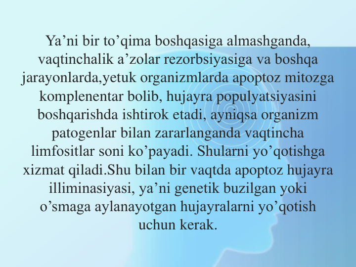 Ya’ni bir to’qima boshqasiga almashganda, 
vaqtinchalik a’zolar rezorbsiyasiga va boshqa 
jarayonlarda,yetuk organizmlarda apoptoz mitozga 
komplenentar bolib, hujayra populyatsiyasini 
boshqarishda ishtirok etadi, ayniqsa organizm 
patogenlar bilan zararlanganda vaqtincha 
limfositlar soni ko’payadi. Shularni yo’qotishga 
xizmat qiladi.Shu bilan bir vaqtda apoptoz hujayra 
illiminasiyasi, ya’ni genetik buzilgan yoki 
o’smaga aylanayotgan hujayralarni yo’qotish 
uchun kerak.
