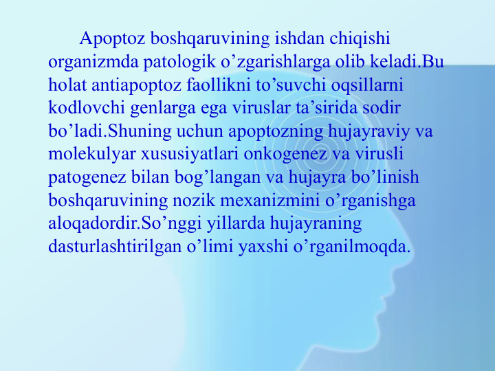 Apoptoz boshqaruvining ishdan chiqishi 
organizmda patologik o’zgarishlarga olib keladi.Bu 
holat antiapoptoz faollikni to’suvchi oqsillarni 
kodlovchi genlarga ega viruslar ta’sirida sodir 
bo’ladi.Shuning uchun apoptozning hujayraviy va 
molekulyar xususiyatlari onkogenez va virusli 
patogenez bilan bog’langan va hujayra bo’linish 
boshqaruvining nozik mexanizmini o’rganishga 
aloqadordir.So’nggi yillarda hujayraning 
dasturlashtirilgan o’limi yaxshi o’rganilmoqda.
