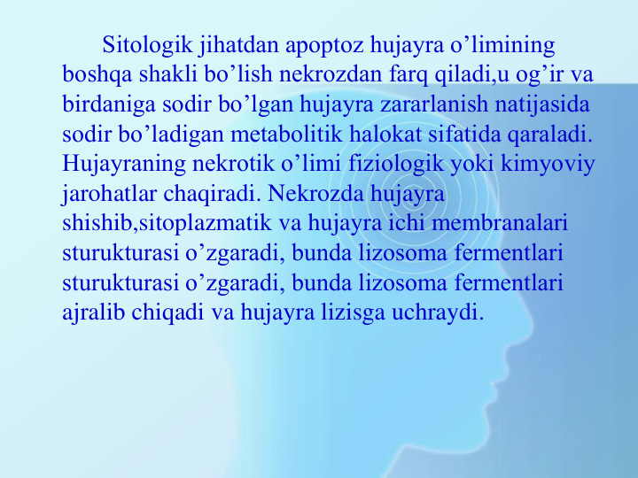 Sitologik jihatdan apoptoz hujayra o’limining 
boshqa shakli bo’lish nekrozdan farq qiladi,u og’ir va 
birdaniga sodir bo’lgan hujayra zararlanish natijasida 
sodir bo’ladigan metabolitik halokat sifatida qaraladi. 
Hujayraning nekrotik o’limi fiziologik yoki kimyoviy 
jarohatlar chaqiradi. Nekrozda hujayra 
shishib,sitoplazmatik va hujayra ichi membranalari 
sturukturasi o’zgaradi, bunda lizosoma fermentlari 
sturukturasi o’zgaradi, bunda lizosoma fermentlari 
ajralib chiqadi va hujayra lizisga uchraydi.
