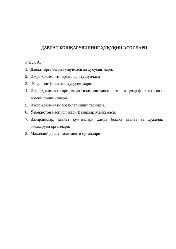 ДАВЛАТ БОШҚАРУВИНИНГ ҲУҚУҚИЙ АСОСЛАРИ
Р Е Ж А:
1. Давлат органлари тушунчаси ва хусусиятлари.
2. Ижро ҳокимияти органлари тушунчаси
3.  Уларнинг ўзига хос хусусиятлари.
4. Ижро ҳокимияти органлари тизимини ташкил этиш ва улар фаолиятининг
асосий принциплари.
5. Ижро ҳокимияти органларининг таснифи.
6. Ўзбекистон Республикаси Вазирлар Маҳкамаси.
7. Вазирликлар,  давлат  қўмиталари  ҳамда  бошқа  давлат  ва  хўжалик
бошқаруви органлари.
8. Маҳаллий давлат ҳокимияти органлари.
