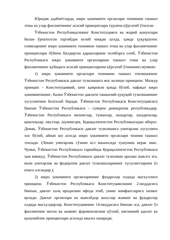 Юридик адабиётларда, ижро ҳокимияти органлари тизимини ташкил
этиш ва улар фаолиятининг асосий принциплари турлича кўрсатиб ўтилган. 
Ўзбекистон  Республикасининг  Конституцияси  ва  жорий  қонунлари
билан  ўрнатилган  тартибдан  келиб  чиққан  ҳолда,  ҳамда  ҳуқуқшунос
олимларнинг ижро ҳокимияти тизимини ташкил этиш ва улар фаолиятининг
принциплари бўйича билдирган қарашларини эътиборга олиб,  Ўзбекистон
Республикаси  ижро  ҳокимияти  органларини  ташкил  этиш  ва  улар
фаолиятининг қуйидаги асосий принципларини кўрсатиб ўтишимиз мумкин:
1)  ижро  ҳокимияти  органлари  тизимини  ташкил  этилишининг
Ўзбекистон Республикаси давлат тузилишига мос келиши принципи. Мазкур
принцип  –  Конституциявий,  кенг  қамровли  қоида  бўлиб,  нафақат  ижро
ҳокимиятининг, балки Ўзбекистон давлати ташкилий-ҳуқуқий тузилишининг
хусусиятини белгилаб беради. Ўзбекистон Республикаси Конституциясига
биноан  Ўзбекистон  Республикаси  –  суверен  демократик  республикадир.
Ўзбекистон  Республикаси  вилоятлар,  туманлар,  шаҳарлар,  шаҳарчалар,
қишлоқлар, овуллар, шунингдек, Қорақалпоғистон Республикасидан иборат.
Демак, Ўзбекистон Республикаси давлат тузилишига унитарлик хусусияти
хос  бўлиб,  айнан  шу  асосда  ижро  ҳокимияти  органлари  тизими  ташкил
этилади.  (Лекин  унитарлик  сўзини  асл  маъносида  тушуниш  керак  эмас.
Чунки, Ўзбекистон Республикаси таркибида Қорақалпоғистон Республикаси
ҳам мавжуд. Ўзбекистон Республикаси давлат тузилиши аралаш шаклга эга,
яъни унитарлик ва федератив давлат тузилишларининг хусусиятларини ўз
ичига олгандир.);
2)  ижро  ҳокимияти  органларининг  фуқаролар  олдида  масъуллиги
принципи.  Ўзбекистон  Республикаси  Конституциясининг  2-моддасига
биноан, давлат халқ иродасини ифода этиб, унинг манфаатларига хизмат
қилади.  Давлат  органлари  ва  мансабдор  шахслар  жамият  ва  фуқаролар
олдида масъулдирлар. Конституциянинг 14-моддасига биноан эса, давлат ўз
фаолиятини инсон ва жамият фаровонлигини кўзлаб, ижтимоий адолат ва
қонунийлик принциплари асосида амалга оширади;
