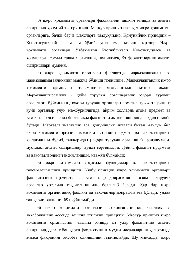 3)  ижро ҳокимияти органлари фаолиятини ташкил этишда ва амалга
оширишда қонунийлик принципи Мазкур принцип нафақат ижро ҳокимияти
органларига, балки барча шахсларга таалуқлидир. Қонунийлик принципи –
Конституциявий  асосга  эга  бўлиб,  унга  амал  қилиш  шартдир.  Ижро
ҳокимияти  органлари  Ўзбекистон  Республикаси  Конституцияси  ва
қонунлари асосида ташкил этилиши, шунингдек, ўз фаолиятларини амалга
оширишлари мумкин.
4)  ижро  ҳокимияти  органлари  фаолиятида  марказлашганлик  ва
марказлашмаганликнинг мавжуд бўлиши принципи.. Марказлашганлик ижро
ҳокимияти  органлари  тизимининг  ягоналигидан  келиб  чиқади.
Марказлаштирганлик  -  қуйи  турувчи  органларнинг  юқори  турувчи
органларга бўйсиниши, юқори турувчи органлар норматив ҳужжатларининг
қуйи  органлар  учун  мажбурийлигида,  айрим  ҳолларда  ягона  предмет  ва
ваколатлар доирасида биргаликда фаолиятни амалга оширишда яққол намоён
бўлади.  Марказлашмаганлик эса,  қонунчилик  актлари  билан  маълум  бир
ижро  ҳокимияти  органи  зиммасига  фаолият  предмети  ва  ваколатларнинг
юклатилиши бўлиб, ташқаридан (юқори турувчи органнинг) аралашувисиз
мустақил амалга оширишдир. Бунда вертикаллик бўйича фаолият предмети
ва ваколатларнинг тақсимланиши, мавжуд бўлмайди;
5) 
ижро  ҳокимияти  соҳасида  функциялар  ва  ваколатларнинг
тақсимланганлиги  принципи.  Ушбу  принцип  ижро  ҳокимияти  органлари
фаолиятининг  предмети  ва  ваколатлар  доирасининг  тизимга  кирувчи
органлар  ўртасида  тақсимланишини  белгилаб  беради.  Ҳар  бир  ижро
ҳокимияти органи аниқ фаолият ва ваколатлар доирасига эга бўлади, ундан
ташқарига чиқишга йўл қўйилмайди.
6)  ижро  ҳокимияти  органлари  фаолиятининг  коллегиаллик  ва
яккабошчилик асосида ташкил этилиши принципи. Мазкур принцип ижро
ҳокимияти  органларини  ташкил  этишда  ва  улар  фаолиятини  амалга
оширишда, давлат бошқарув фаолиятининг муҳим масалаларини ҳал этишда
жамоа фикрининг  ҳисобга  олинишини таъминлайди.  Шу мақсадда,  ижро
