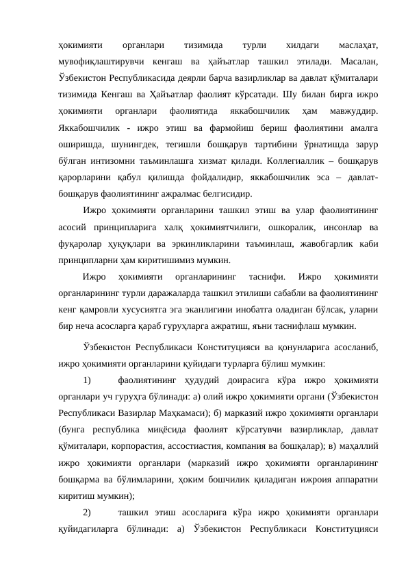ҳокимияти
 
органлари
 
тизимида
 
турли
 
хилдаги
 
маслаҳат,
мувофиқлаштирувчи  кенгаш  ва  ҳайъатлар  ташкил  этилади.  Масалан,
Ўзбекистон Республикасида деярли барча вазирликлар ва давлат қўмиталари
тизимида Кенгаш ва Ҳайъатлар фаолият кўрсатади. Шу билан бирга ижро
ҳокимияти  органлари  фаолиятида  яккабошчилик  ҳам  мавжуддир.
Яккабошчилик  -  ижро  этиш  ва  фармойиш  бериш  фаолиятини  амалга
оширишда,  шунингдек,  тегишли  бошқарув  тартибини  ўрнатишда  зарур
бўлган интизомни таъминлашга хизмат қилади. Коллегиаллик – бошқарув
қарорларини  қабул  қилишда  фойдалидир,  яккабошчилик  эса  –  давлат-
бошқарув фаолиятининг ажралмас белгисидир. 
Ижро  ҳокимияти  органларини  ташкил  этиш  ва  улар  фаолиятининг
асосий  принципларига  халқ  ҳокимиятчилиги,  ошкоралик,  инсонлар  ва
фуқаролар  ҳуқуқлари  ва  эркинликларини  таъминлаш,  жавобгарлик каби
принципларни ҳам киритишимиз мумкин. 
Ижро  ҳокимияти  органларининг  таснифи.  Ижро  ҳокимияти
органларининг турли даражаларда ташкил этилиши сабабли ва фаолиятининг
кенг қамровли хусусиятга эга эканлигини инобатга оладиган бўлсак, уларни
бир неча асосларга қараб гуруҳларга ажратиш, яъни таснифлаш мумкин.
Ўзбекистон Республикаси Конституцияси ва қонунларига асосланиб,
ижро ҳокимияти органларини қуйидаги турларга бўлиш мумкин:
1)
фаолиятининг  ҳудудий  доирасига  кўра ижро  ҳокимияти
органлари уч гуруҳга бўлинади: а) олий ижро ҳокимияти органи (Ўзбекистон
Республикаси Вазирлар Маҳкамаси); б) марказий ижро ҳокимияти органлари
(бунга  республика  миқёсида  фаолият  кўрсатувчи  вазирликлар,  давлат
қўмиталари, корпорастия, ассостиастия, компания ва бошқалар); в) маҳаллий
ижро  ҳокимияти  органлари (марказий  ижро  ҳокимияти  органларининг
бошқарма ва бўлимларини, ҳоким бошчилик қиладиган ижроия аппаратни
киритиш мумкин);
2)
ташкил  этиш  асосларига  кўра ижро  ҳокимияти  органлари
қуйидагиларга  бўлинади:  а)  Ўзбекистон  Республикаси  Конституцияси
