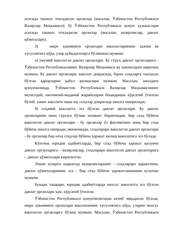 асосида  ташкил  этиладиган  органлар  (масалан,  Ўзбекистон  Республикаси
Вазирлар  Маҳкамаси);  б)  Ўзбекистон  Республикаси  қонун  ҳужжатлари
асосида  ташкил  этиладиган  органлар  (масалан,  вазирликлар,  давлат
қўмиталари).
3)
ижро  ҳокимияти  органлари  ваколатларининг  ҳажми  ва
хусусиятига кўра, улар қуйидагиларга бўлиниши мумкин:
а) умумий ваколатли давлат органлари. Бу гуруҳ давлат органларига -
Ўзбекистон Республикасининг Вазирлар Маҳкамаси ва ҳокимларни киритиш
мумкин. Бу давлат органлари, ваколат доирасида, барча соҳаларга таалуқли
бўлган  қарорларни  қабул  қилишлари  мумкин.  Масалан,  амалдаги
қонунчиликда,  Ўзбекистон  Республикаси  Вазирлар  Маҳкамасининг
иқтисодий, ижтимоий-маданий жараёнларни бошқариши кўрсатиб ўтилган
бўлиб, унинг ваколати мана шу соҳалар доирасида амалга оширилади;
б)  соҳавий  ваколатга  эга  бўлган  давлат  органлари.  Бу  давлат
органларини икки гуруҳга  бўлиш мумкин:  биринчидан,  бир соҳа бўйича
ваколатли давлат органлари - бу органлар ўз фаолиятини аниқ бир соҳа
бўйича амалга оширади; иккинчидан, соҳалараро ваколатли давлат органлари
- бу органлар бир неча соҳалар бўйича ҳаракат қилиш ваколатига эга бўлади.
Кўпгина  юридик  адабиётларда,  бир  соҳа  бўйича  ҳаракат  қилувчи
давлат органларига – вазирликлар, соҳалараро ваколатли давлат органларига
– давлат қўмиталари киритилган.
Лекин ҳозирги шароитда вазирликларнинг - соҳалараро ҳаракатини,
давлат қўмиталарининг эса – бир соҳа бўйича ҳаракатланишини кузатиш
мумкин.
Бундан ташқари, юридик адабиётларда  махсус ваколатга эга бўлган
давлат органлари ҳам, кўрсатиб ўтилган.
Ўзбекистон  Республикаси  қонунчилигидан  келиб  чиқадиган  бўлсак,
ижро ҳокимияти органлари ваколатининг хусусиятига кўра, уларни махсус
ваколатли органларга бўлиш мумкин. Масалан, Ўзбекистон Республикаси
