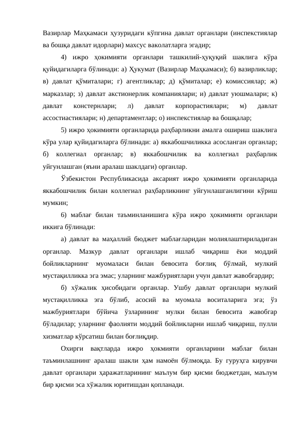 Вазирлар Маҳкамаси ҳузуридаги кўпгина давлат органлари (инспекстиялар
ва бошқа давлат идорлари) махсус ваколатларга эгадир;
4)  ижро  ҳокимияти  органлари  ташкилий-ҳуқуқий  шаклига  кўра
қуйидагиларга бўлинади: а) Ҳукумат (Вазирлар Маҳкамаси); б) вазирликлар;
в)  давлат  қўмиталари;  г)  агентликлар;  д)  қўмиталар;  е)  комиссиялар;  ж)
марказлар; з)  давлат акстионерлик компаниялари; и) давлат уюшмалари; к)
давлат  констернлари;  л)
 давлат  корпорастиялари;  м)
 давлат
ассостиастиялари; н) департаментлар; о) инспекстиялар ва бошқалар;
5) ижро ҳокимияти органларида раҳбарликни амалга ошириш шаклига
кўра улар қуйидагиларга бўлинади: а) яккабошчиликка асосланган органлар;
б)
 коллегиал  органлар;  в)
 яккабошчилик  ва  коллегиал  раҳбарлик
уйгунлашган (яъни аралаш шаклдаги) органлар.
Ўзбекистон  Республикасида  аксарият  ижро  ҳокимияти  органларида
яккабошчилик билан коллегиал раҳбарликнинг уйгунлашганлигини кўриш
мумкин;
6)  маблағ  билан  таъминланишига  кўра ижро  ҳокимияти  органлари
иккига бўлинади:
а)  давлат ва маҳаллий бюджет маблағларидан молиялаштириладиган
органлар.  Мазкур  давлат  органлари  ишлаб  чиқариш  ёки  моддий
бойликларнинг  муомаласи  билан  бевосита  боғлиқ  бўлмай,  мулкий
мустақилликка эга эмас; уларнинг мажбуриятлари учун давлат жавобгардир;
б)  хўжалик  ҳисобидаги  органлар.  Ушбу  давлат  органлари  мулкий
мустақилликка  эга  бўлиб,  асосий  ва  муомала  воситаларига  эга;  ўз
мажбуриятлари  бўйича  ўзларининг  мулки  билан  бевосита  жавобгар
бўладилар; уларнинг фаолияти моддий бойликларни ишлаб чиқариш, пулли
хизматлар кўрсатиш билан боғлиқдир.
Охирги  вақтларда  ижро  ҳокмияти  органларини  маблағ  билан
таъминлашнинг  аралаш шакли ҳам намоён бўлмоқда. Бу гуруҳга кирувчи
давлат органлари ҳаражатларининг маълум бир қисми бюджетдан, маълум
бир қисми эса хўжалик юритишдан қопланади.
