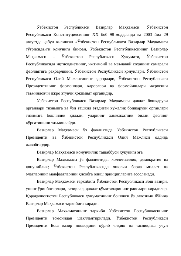 Ўзбекистон  Республикаси  Вазирлар  Маҳкамаси.
 Ўзбекистон
Республикаси  Конституциясининг  ХХ  боб  98-моддасида ва  2003  йил 29
августда қабул қилинган «Ўзбекистон Республикаси Вазирлар Маҳкамаси
тўғрисида»ги  қонунига  биноан, Ўзбекистон  Республикасининг  Вазирлар
Маҳкамаси 
–
 Ўзбекистон  Республикаси
 Ҳукумати, 
Ўзбекистон
Республикасида иқтисодиётнинг, ижтимоий ва маънавий соҳанинг самарали
фаолиятига раҳбарликни, Ўзбекистон Республикаси қонунлари, Ўзбекистон
Республикаси  Олий  Мажлисининг  қарорлари,  Ўзбекистон  Республикаси
Президентининг  фармонлари,  қарорлари  ва  фармойишлари  ижросини
таъминловчи ижро этувчи ҳокимият органидир. 
Ўзбекистон  Республикаси  Вазирлар  Маҳкамаси  давлат  бошқаруви
органлари тизимига ва ўзи ташкил этадиган хўжалик бошқаруви органлари
тизимига  бошчилик  қилади,  уларнинг  ҳамжиҳатлик  билан  фаолият
кўрсатишини таъминлайди. 
Вазирлар  Маҳкамаси  ўз  фаолиятида  Ўзбекистон  Республикаси
Президенти  ва  Ўзбекистон  Республикаси  Олий  Мажлиси  олдида
жавобгардир.
Вазирлар Маҳкамаси қонунчилик ташаббуси ҳуқуқига эга.
Вазирлар  Маҳкамаси  ўз  фаолиятида:  коллегиаллик;  демократия  ва
қонунийлик;  Ўзбекистон  Республикасида  яшовчи  барча  миллат  ва
элатларнинг манфаатларини ҳисобга олиш принципларига асосланади. 
Вазирлар Маҳкамаси таркибига Ўзбекистон Республикаси Бош вазири,
унинг ўринбосарлари, вазирлар, давлат қўмиталарининг раислари кирадилар.
Қорақалпоғистон Республикаси ҳукуматининг бошлиғи ўз лавозими бўйича
Вазирлар Маҳкамаси таркибига киради. 
Вазирлар  Маҳкамасининг  таркиби  Ўзбекистон  Республикасининг
Президенти  томонидан  шакллантирилади.  Ўзбекистон  Республикаси
Президенти  Бош  вазир  номзодини  кўриб  чиқиш  ва  тасдиқлаш  учун
