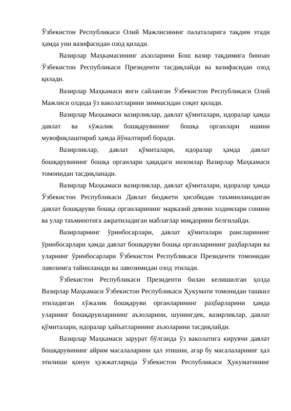 Ўзбекистон Республикаси Олий Мажлисининг палаталарига тақдим этади
ҳамда уни вазифасидан озод қилади. 
Вазирлар  Маҳкамасининг  аъзоларини  Бош  вазир  тақдимига  биноан
Ўзбекистон  Республикаси  Президенти  тасдиқлайди  ва  вазифасидан  озод
қилади.
Вазирлар Маҳкамаси янги сайланган Ўзбекистон Республикаси Олий
Мажлиси олдида ўз ваколатларини зиммасидан соқит қилади. 
Вазирлар Маҳкамаси вазирликлар, давлат қўмиталари, идоралар ҳамда
давлат  ва  хўжалик  бошқарувининг  бошқа  органлари  ишини
мувофиқлаштириб ҳамда йўналтириб боради. 
Вазирликлар,  давлат  қўмиталари,  идоралар  ҳамда  давлат
бошқарувининг бошқа органлари ҳақидаги низомлар Вазирлар Маҳкамаси
томонидан тасдиқланади. 
Вазирлар Маҳкамаси вазирликлар, давлат қўмиталари, идоралар ҳамда
Ўзбекистон  Республикаси  Давлат  бюджети  ҳисобидан  таъминланадиган
давлат бошқаруви бошқа органларининг марказий девони ходимлари сонини
ва улар таъминотига ажратиладиган маблағлар миқдорини белгилайди. 
Вазирларнинг  ўринбосарлари,  давлат  қўмиталари  раисларининг
ўринбосарлари ҳамда давлат бошқаруви бошқа органларининг раҳбарлари ва
уларнинг ўринбосарлари Ўзбекистон Республикаси Президенти томонидан
лавозимга тайинланади ва лавозимидан озод этилади. 
Ўзбекистон  Республикаси  Президенти  билан  келишилган  ҳолда
Вазирлар Маҳкамаси Ўзбекистон Республикаси Ҳукумати томонидан ташкил
этиладиган  хўжалик  бошқаруви  органларининг  раҳбарларини  ҳамда
уларнинг бошқарувларининг  аъзоларини,  шунингдек,  вазирликлар,  давлат
қўмиталари, идоралар ҳайъатларининг аъзоларини тасдиқлайди. 
Вазирлар Маҳкамаси зарурат бўлганда ўз ваколатига кирувчи давлат
бошқарувининг айрим масалаларини ҳал этишни, агар бу масалаларнинг ҳал
этилиши  қонун  ҳужжатларида  Ўзбекистон  Республикаси  Ҳукуматининг

