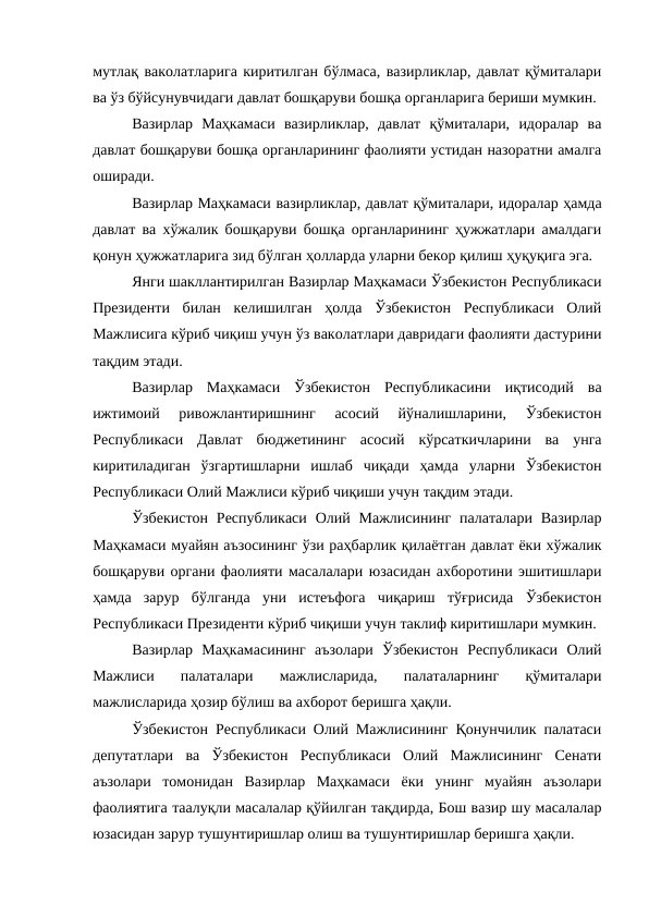 мутлақ ваколатларига киритилган бўлмаса, вазирликлар, давлат қўмиталари
ва ўз бўйсунувчидаги давлат бошқаруви бошқа органларига бериши мумкин. 
Вазирлар  Маҳкамаси  вазирликлар,  давлат  қўмиталари,  идоралар  ва
давлат бошқаруви бошқа органларининг фаолияти устидан назоратни амалга
оширади. 
Вазирлар Маҳкамаси вазирликлар, давлат қўмиталари, идоралар ҳамда
давлат ва хўжалик бошқаруви бошқа органларининг ҳужжатлари амалдаги
қонун ҳужжатларига зид бўлган ҳолларда уларни бекор қилиш ҳуқуқига эга. 
Янги шакллантирилган Вазирлар Маҳкамаси Ўзбекистон Республикаси
Президенти  билан  келишилган  ҳолда  Ўзбекистон  Республикаси  Олий
Мажлисига кўриб чиқиш учун ўз ваколатлари давридаги фаолияти дастурини
тақдим этади. 
Вазирлар  Маҳкамаси  Ўзбекистон  Республикасини  иқтисодий  ва
ижтимоий  ривожлантиришнинг  асосий  йўналишларини,  Ўзбекистон
Республикаси  Давлат  бюджетининг  асосий  кўрсаткичларини  ва  унга
киритиладиган  ўзгартишларни  ишлаб  чиқади  ҳамда  уларни  Ўзбекистон
Республикаси Олий Мажлиси кўриб чиқиши учун тақдим этади. 
Ўзбекистон  Республикаси  Олий Мажлисининг  палаталари  Вазирлар
Маҳкамаси муайян аъзосининг ўзи раҳбарлик қилаётган давлат ёки хўжалик
бошқаруви органи фаолияти масалалари юзасидан ахборотини эшитишлари
ҳамда  зарур  бўлганда  уни  истеъфога  чиқариш  тўғрисида  Ўзбекистон
Республикаси Президенти кўриб чиқиши учун таклиф киритишлари мумкин. 
Вазирлар  Маҳкамасининг  аъзолари  Ўзбекистон  Республикаси  Олий
Мажлиси  палаталари  мажлисларида,  палаталарнинг  қўмиталари
мажлисларида ҳозир бўлиш ва ахборот беришга ҳақли. 
Ўзбекистон Республикаси Олий Мажлисининг Қонунчилик палатаси
депутатлари  ва  Ўзбекистон  Республикаси  Олий  Мажлисининг  Сенати
аъзолари  томонидан  Вазирлар  Маҳкамаси  ёки  унинг  муайян  аъзолари
фаолиятига таалуқли масалалар қўйилган тақдирда, Бош вазир шу масалалар
юзасидан зарур тушунтиришлар олиш ва тушунтиришлар беришга ҳақли. 
