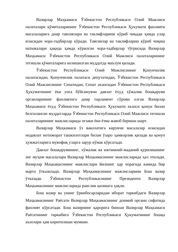 Вазирлар  Маҳкамаси  Ўзбекистон  Республикаси  Олий  Мажлиси
палаталари қўмиталарининг Ўзбекистон Республикаси Ҳукумати фаолияти
масалаларига доир тавсиялари ва таклифларини кўриб чиқади ҳамда улар
юзасидан чора-тадбирлар кўради. Тавсиялар ва таклифларни кўриб чиқиш
натижалари  ҳақида  ҳамда  кўрилган  чора-тадбирлар  тўғрисида  Вазирлар
Маҳкамаси  Ўзбекистон  Республикаси  Олий  Мажлиси  палаталарининг
тегишли қўмиталарига келишилган муддатда маълум қилади. 
Ўзбекистон  Республикаси  Олий  Мажлисининг  Қонунчилик
палатасидан, Қонунчилик палатаси депутатидан, Ўзбекистон Республикаси
Олий Мажлисининг Сенатидан, Сенат аъзосидан Ўзбекистон Республикаси
Ҳукуматининг  ёки  унга  бўйсинувчи  давлат  ёхуд  хўжалик  бошқаруви
органларининг  фаолиятига  доир  парламент  сўрови  олган  Вазирлар
Маҳкамаси ёхуд Ўзбекистон Республикаси Ҳукумати аъзоси қонун билан
белгиланган муддатларда Ўзбекистон Республикаси Олий Мажлиси тегишли
палаталарининг мажлисларида оғзаки ёки ёзма жавоб бериши шарт. 
Вазирлар  Маҳкамаси  ўз  ваколатига  кирувчи  масалалар  юзасидан
нодавлат нотижорат ташкилотлари билан ўзаро ҳамкорлик қилади ва қонун
ҳужжатларига мувофиқ уларга зарур кўмак кўрсатади.
Давлат бошқарувининг, хўжалик ва ижтимоий-маданий қурилишнинг
энг муҳим масалалари Вазирлар Маҳкамасининг мажлисларида ҳал этилади.
Вазирлар  Маҳкамасининг  мажлислари йилнинг  ҳар чорагида  камида  бир
марта  ўтказилади.  Вазирлар  Маҳкамасининг  мажлисларини  Бош  вазир
ўтказади.
 
Ўзбекистон
 
Республикасининг
 Президенти
 Вазирлар
Маҳкамасининг мажлисларида раислик қилишга ҳақли. 
Бош вазир ва унинг ўринбосарларидан иборат таркибдаги  Вазирлар
Маҳкамасининг Раёсати Вазирлар Маҳкамасининг доимий органи сифатида
фаолият кўрсатади. Бош вазирнинг қарорига биноан Вазирлар Маҳкамаси
Раёсатининг  таркибига  Ўзбекистон  Республикаси  Ҳукуматининг  бошқа
аъзолари ҳам киритилиши мумкин. 
