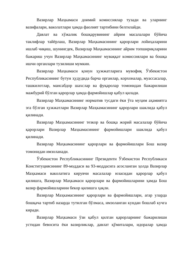 Вазирлар  Маҳкамаси  доимий  комиссиялар тузади  ва  уларнинг
вазифалари, ваколатлари ҳамда фаолият тартибини белгилайди. 
Давлат  ва  хўжалик  бошқарувининг  айрим  масалалари  бўйича
таклифлар  тайёрлаш,  Вазирлар  Маҳкамасининг  қарорлари  лойиҳаларини
ишлаб чиқиш, шунингдек, Вазирлар Маҳкамасининг айрим топшириқларини
бажариш учун Вазирлар Маҳкамасининг  муваққат комиссиялари ва бошқа
ишчи органлари тузилиши мумкин. 
Вазирлар  Маҳкамаси  қонун  ҳужжатларига  мувофиқ  Ўзбекистон
Республикасининг бутун ҳудудида барча органлар, корхоналар, муассасалар,
ташкилотлар,  мансабдор  шахслар  ва  фуқаролар  томонидан  бажарилиши
мажбурий бўлган қарорлар ҳамда фармойишлар қабул қилади. 
Вазирлар Маҳкамасининг норматив тусдаги ёки ўта муҳим аҳамиятга
эга бўлган ҳужжатлари Вазирлар Маҳкамасининг қарорлари шаклида қабул
қилинади. 
Вазирлар Маҳкамасининг тезкор ва бошқа жорий масалалар бўйича
қарорлари
 Вазирлар  Маҳкамасининг  фармойишлари 
шаклида  қабул
қилинади. 
Вазирлар  Маҳкамасининг  қарорлари  ва  фармойишлари  Бош  вазир
томонидан имзоланади. 
Ўзбекистон Республикасининг Президенти Ўзбекистон Республикаси
Конституциясининг 89-моддаси ва 93-моддасига асосланган ҳолда Вазирлар
Маҳкамаси  ваколатига  кирувчи  масалалар  юзасидан  қарорлар  қабул
қилишга, Вазирлар Маҳкамаси қарорлари ва фармойишларини ҳамда Бош
вазир фармойишларини бекор қилишга ҳақли.
Вазирлар Маҳкамасининг қарорлари ва фармойишлари, агар уларда
бошқача тартиб назарда тутилган бўлмаса, имзоланган кундан бошлаб кучга
киради. 
Вазирлар  Маҳкамаси  ўзи  қабул  қилган  қарорларнинг  бажарилиши
устидан  бевосита  ёки  вазирликлар,  давлат  қўмиталари,  идоралар  ҳамда
