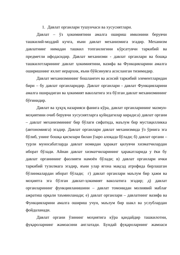 1. Давлат органлари тушунчаси ва хусусиятлари. 
Давлат  –  ўз  ҳокимиятини  амалга  ошириш  имконини  берувчи
ташкилий-моддий  кучга,  яъни  давлат  механизмига  эгадир.  Механизм
давлатнинг  нимадан  ташкил  топганлигини  кўрсатувчи  таркибий  ва
предметли  ифодасидир.  Давлат  механизми -  давлат  органлари  ва  бошқа
ташкилотларининг давлат ҳокимиятини, вазифа ва Функцияларини амалга
оширишнинг яхлит иерархик, яъни бўйсинувга асосланган тизимидир. 
Давлат механизмининг бошланғич ва асосий таркибий элементларидан
бири – бу давлат органларидир. Давлат органлари - давлат Функцияларини
амалга оширадиган ва ҳокимият ваколатига эга бўлган давлат механизмининг
бўғинидир. 
Давлат ва ҳуқуқ назарияси фанига кўра, давлат органларининг мазмун-
моҳиятини очиб берувчи хусусиятларга қуйидагилар киради:а) давлат органи
– давлат механизмининг бир бўлаги сифатида, маълум бир мустақилликка
(автономияга) эгадир. Давлат органлари давлат механизмида ўз ўрнига эга
бўлиб, унинг бошқа қисмлари билан ўзаро алоқада бўлади; б) давлат органи –
турли  муносабатларда  давлат  номидан  ҳаракат  қилувчи  хизматчилардан
иборат  бўлади.  Айнан  давлат  хизматчиларининг  ҳаракатларида  у  ёки  бу
давлат  органининг  фаолияти  намоён  бўлади;  в)  давлат  органлари ички
таркибий тузилмага эгадир, яъни улар ягона мақсад атрофида бирлашган
бўлинмалардан иборат бўлади;  г)  давлат органлари маълум бир ҳажм ва
моҳиятга  эга  бўлган  давлат-ҳокимият  ваколатига  эгадир;  д)  давлат
органларининг  функцияланишини  –  давлат  томонидан  молиявий  маблағ
ажратиш орқали таъминланади; е) давлат органлари – давлатнинг вазифа ва
Функцияларини  амалга  ошириш  учун, маълум  бир шакл  ва услублардан
фойдаланади. 
Давлат  органи  ўзининг  моҳиятига  кўра  қандайдир  ташкилотни,
фуқароларнинг  жамоасини  англатади.  Бундай  фуқароларнинг  жамоаси
