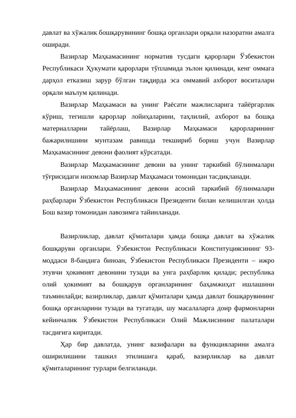 давлат ва хўжалик бошқарувининг бошқа органлари орқали назоратни амалга
оширади. 
Вазирлар  Маҳкамасининг  норматив  тусдаги  қарорлари  Ўзбекистон
Республикаси Ҳукумати қарорлари тўпламида эълон қилинади, кенг оммага
дарҳол  етказиш  зарур  бўлган  тақдирда  эса  оммавий  ахборот  воситалари
орқали маълум қилинади. 
Вазирлар  Маҳкамаси  ва  унинг  Раёсати  мажлисларига  тайёргарлик
кўриш,  тегишли  қарорлар  лойиҳаларини,  таҳлилий,  ахборот  ва  бошқа
материалларни  тайёрлаш,  
Вазирлар
 Маҳкамаси
 қарорларининг
бажарилишини  мунтазам  равишда  текшириб  бориш  учун  Вазирлар
Маҳкамасининг девони фаолият кўрсатади. 
Вазирлар  Маҳкамасининг  девони  ва  унинг  таркибий  бўлинмалари
тўғрисидаги низомлар Вазирлар Маҳкамаси томонидан тасдиқланади. 
Вазирлар  Маҳкамасининг  девони  асосий  таркибий  бўлинмалари
раҳбарлари Ўзбекистон Республикаси Президенти билан келишилган ҳолда
Бош вазир томонидан лавозимга тайинланади. 
Вазирликлар,  давлат  қўмиталари  ҳамда  бошқа  давлат  ва  хўжалик
бошқаруви  органлари.  Ўзбекистон  Республикаси  Конституциясининг  93-
моддаси 8-бандига биноан, Ўзбекистон Республикаси Президенти – ижро
этувчи ҳокимият девонини тузади ва унга раҳбарлик қилади; республика
олий  ҳокимият  ва  бошқарув  органларининг  баҳамжиҳат  ишлашини
таъминлайди; вазирликлар, давлат қўмиталари ҳамда давлат бошқарувининг
бошқа органларини тузади ва тугатади, шу масалаларга доир фармонларни
кейинчалик  Ўзбекистон  Республикаси  Олий  Мажлисининг  палаталари
тасдиғига киритади.
Ҳар  бир  давлатда,  унинг  вазифалари  ва  функцияларини  амалга
оширилишини  ташкил  этилишига  қараб,  вазирликлар  ва  давлат
қўмиталарининг турлари белгиланади.
