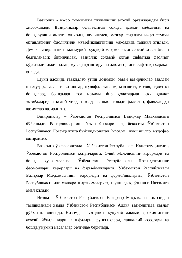 Вазирлик - ижро ҳокимияти тизимининг асосий  органларидан бири
ҳисобланади.  Вазирликлар  белгиланган  соҳада  давлат  сиёсатини  ва
бошқарувини  амалга  ошириш,  шунингдек,  мазкур  соҳадаги  ижро  этувчи
органларнинг  фаолиятини  мувофиқлаштириш  мақсадида  ташкил  этилади.
Демак, вазирликнинг  маъмурий  -ҳуқуқий мақоми икки асосий ҳолат билан
белгиланади: биринчидан,  вазирлик  соҳавий  орган  сифатида  фаолият
кўрсатади; иккинчидан, мувофиқлаштирувчи давлат органи сифатида ҳаракат
қилади.
Шуни алоҳида таъкидлаб ўтиш лозимки, баъзи вазирликлар азалдан
мавжуд (масалан, ички ишлар, мудофаа, таълим, маданият, молия, адлия ва
бошқалар),  бошқалари  эса  маълум  бир  ҳолатлардан  ёки  давлат
эҳтиёжларидан келиб чиққан ҳолда ташкил топади (масалан, фавқулодда
вазиятлар вазирлиги).
Вазирликлар  –  Ўзбекистон Республикаси  Вазирлар  Маҳкамасига
бўйсинади.  Вазирликларнинг  баъзи  бирлари  эса,  бевосита  Ўзбекистон
Республикаси Президентига бўйсиндирилган (масалан, ички ишлар, мудофаа
вазирлиги).
Вазирлик ўз фаолиятида – Ўзбекистон Республикаси Конституциясига,
Ўзбекистон  Республикаси  қонунларига,  Олий  Мажлиснинг  қарорлари  ва
бошқа  ҳужжатларига,  Ўзбекистон  Республикаси  Президентининг
фармонлари,  қарорлари  ва  фармойишларига,  Ўзбекистон  Республикаси
Вазирлар  Маҳкамасининг  қарорлари  ва  фармойишларига,  Ўзбекистон
Республикасининг халқаро шартномаларига, шунингдек, ўзининг Низомига
амал қилади.
Низом – Ўзбекистон Республикаси Вазирлар Маҳкамаси томонидан
тасдиқланади  ҳамда Ўзбекистон  Республикаси  Адлия  вазирлигида  давлат
рўйхатига  олинади.  Низомда  –  уларнинг  ҳуқуқий  мақоми,  фаолиятининг
асосий  йўналишлари,  вазифалари,  функциялари,  ташкилий  асослари  ва
бошқа умумий масалалар белгилаб берилади.
