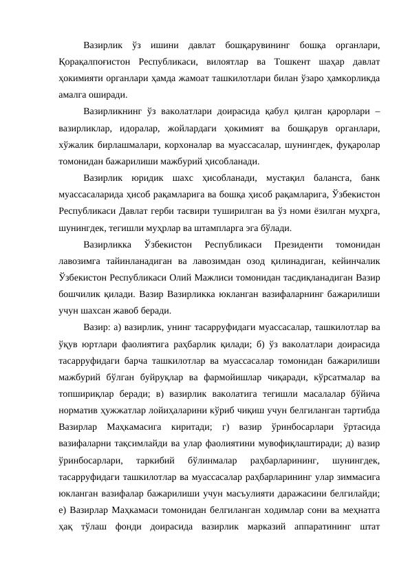 Вазирлик  ўз  ишини  давлат  бошқарувининг  бошқа  органлари,
Қорақалпоғистон  Республикаси,  вилоятлар  ва  Тошкент  шаҳар  давлат
ҳокимияти органлари ҳамда жамоат ташкилотлари билан ўзаро ҳамкорликда
амалга оширади.
Вазирликнинг  ўз  ваколатлари  доирасида  қабул  қилган  қарорлари –
вазирликлар,  идоралар,  жойлардаги  ҳокимият  ва  бошқарув  органлари,
хўжалик бирлашмалари, корхоналар ва муассасалар, шунингдек, фуқаролар
томонидан бажарилиши мажбурий ҳисобланади. 
Вазирлик  юридик  шахс  ҳисобланади,  мустақил  балансга,  банк
муассасаларида ҳисоб рақамларига ва бошқа ҳисоб рақамларига, Ўзбекистон
Республикаси Давлат герби тасвири туширилган ва ўз номи ёзилган муҳрга,
шунингдек, тегишли муҳрлар ва штампларга эга бўлади.
Вазирликка  Ўзбекистон  Республикаси  Президенти  томонидан
лавозимга  тайинланадиган  ва  лавозимдан  озод  қилинадиган,  кейинчалик
Ўзбекистон Республикаси Олий Мажлиси томонидан тасдиқланадиган Вазир
бошчилик қилади. Вазир Вазирликка юкланган вазифаларнинг бажарилиши
учун шахсан жавоб беради.
Вазир: а) вазирлик, унинг тасарруфидаги муассасалар, ташкилотлар ва
ўқув юртлари фаолиятига раҳбарлик қилади; б) ўз ваколатлари доирасида
тасарруфидаги барча ташкилотлар ва муассасалар томонидан бажарилиши
мажбурий  бўлган  буйруқлар  ва  фармойишлар  чиқаради,  кўрсатмалар  ва
топшириқлар  беради;  в)  вазирлик  ваколатига  тегишли  масалалар  бўйича
норматив ҳужжатлар лойиҳаларини кўриб чиқиш учун белгиланган тартибда
Вазирлар  Маҳкамасига  киритади;  г)  вазир  ўринбосарлари  ўртасида
вазифаларни тақсимлайди ва улар фаолиятини мувофиқлаштиради; д) вазир
ўринбосарлари,  таркибий  бўлинмалар  раҳбарларининг,  шунингдек,
тасарруфидаги ташкилотлар ва муассасалар раҳбарларининг улар зиммасига
юкланган вазифалар бажарилиши учун масъулияти даражасини белгилайди;
е) Вазирлар Маҳкамаси томонидан белгиланган ходимлар сони ва меҳнатга
ҳақ  тўлаш  фонди  доирасида  вазирлик  марказий  аппаратининг  штат

