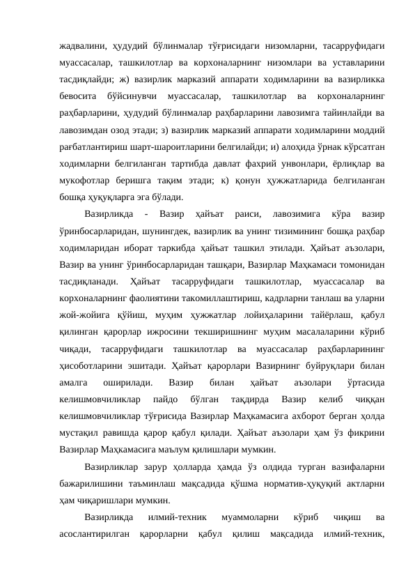 жадвалини,  ҳудудий  бўлинмалар  тўғрисидаги  низомларни,  тасарруфидаги
муассасалар,  ташкилотлар  ва  корхоналарнинг  низомлари  ва  уставларини
тасдиқлайди; ж) вазирлик марказий аппарати ходимларини ва вазирликка
бевосита  бўйсинувчи  муассасалар,  ташкилотлар  ва  корхоналарнинг
раҳбарларини, ҳудудий бўлинмалар раҳбарларини лавозимга тайинлайди ва
лавозимдан озод этади; з) вазирлик марказий аппарати ходимларини моддий
рағбатлантириш шарт-шароитларини белгилайди; и) алоҳида ўрнак кўрсатган
ходимларни белгиланган тартибда давлат фахрий унвонлари, ёрлиқлар ва
мукофотлар  беришга  тақим  этади;  к)  қонун  ҳужжатларида  белгиланган
бошқа ҳуқуқларга эга бўлади.
Вазирликда
 -
 Вазир  ҳайъат  раиси,  лавозимига  кўра  вазир
ўринбосарларидан, шунингдек, вазирлик ва унинг тизимининг бошқа раҳбар
ходимларидан иборат таркибда  ҳайъат ташкил этилади. Ҳайъат аъзолари,
Вазир ва унинг ўринбосарларидан ташқари, Вазирлар Маҳкамаси томонидан
тасдиқланади.  Ҳайъат  тасарруфидаги  ташкилотлар,  муассасалар  ва
корхоналарнинг фаолиятини такомиллаштириш, кадрларни танлаш ва уларни
жой-жойига  қўйиш,  муҳим  ҳужжатлар  лойиҳаларини  тайёрлаш,  қабул
қилинган  қарорлар  ижросини  текширишнинг  муҳим  масалаларини  кўриб
чиқади,  тасарруфидаги  ташкилотлар  ва  муассасалар  раҳбарларининг
ҳисоботларини  эшитади.  Ҳайъат  қарорлари  Вазирнинг  буйруқлари  билан
амалга  оширилади.  Вазир  билан  ҳайъат  аъзолари  ўртасида
келишмовчиликлар  пайдо  бўлган  тақдирда  Вазир  келиб  чиққан
келишмовчиликлар тўғрисида Вазирлар Маҳкамасига ахборот берган ҳолда
мустақил равишда қарор қабул қилади. Ҳайъат аъзолари ҳам ўз фикрини
Вазирлар Маҳкамасига маълум қилишлари мумкин.
Вазирликлар  зарур  ҳолларда  ҳамда  ўз  олдида  турган  вазифаларни
бажарилишини  таъминлаш  мақсадида  қўшма  норматив-ҳуқуқий  актларни
ҳам чиқаришлари мумкин.
Вазирликда  илмий-техник  муаммоларни  кўриб  чиқиш  ва
асослантирилган  қарорларни  қабул  қилиш  мақсадида  илмий-техник,
