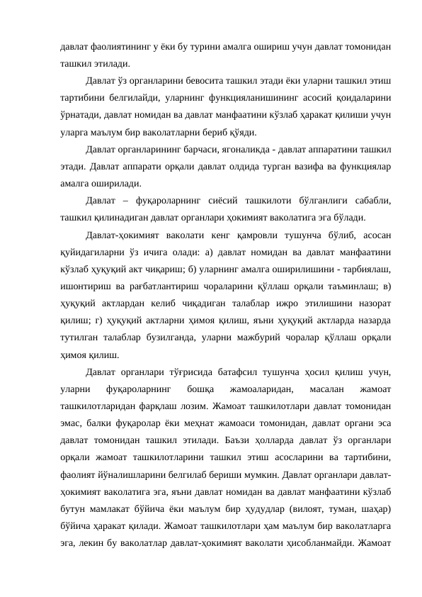 давлат фаолиятининг у ёки бу турини амалга ошириш учун давлат томонидан
ташкил этилади. 
Давлат ўз органларини бевосита ташкил этади ёки уларни ташкил этиш
тартибини белгилайди, уларнинг функцияланишининг асосий қоидаларини
ўрнатади, давлат номидан ва давлат манфаатини кўзлаб ҳаракат қилиши учун
уларга маълум бир ваколатларни бериб қўяди. 
Давлат органларининг барчаси, ягоналикда - давлат аппаратини ташкил
этади. Давлат аппарати орқали давлат олдида турган вазифа ва функциялар
амалга оширилади. 
Давлат  –  фуқароларнинг  сиёсий  ташкилоти  бўлганлиги  сабабли,
ташкил қилинадиган давлат органлари ҳокимият ваколатига эга бўлади. 
Давлат-ҳокимият  ваколати кенг  қамровли  тушунча  бўлиб,  асосан
қуйидагиларни ўз ичига олади: а) давлат номидан ва давлат манфаатини
кўзлаб ҳуқуқий акт чиқариш; б) уларнинг амалга оширилишини - тарбиялаш,
ишонтириш ва рағбатлантириш чораларини қўллаш орқали таъминлаш; в)
ҳуқуқий  актлардан  келиб  чиқадиган  талаблар  ижро  этилишини  назорат
қилиш; г) ҳуқуқий актларни ҳимоя қилиш, яъни ҳуқуқий актларда назарда
тутилган  талаблар  бузилганда,  уларни  мажбурий чоралар  қўллаш орқали
ҳимоя қилиш. 
Давлат  органлари  тўғрисида  батафсил  тушунча  ҳосил  қилиш  учун,
уларни  фуқароларнинг  бошқа  жамоаларидан,  масалан  жамоат
ташкилотларидан фарқлаш лозим. Жамоат ташкилотлари давлат томонидан
эмас, балки фуқаролар ёки меҳнат жамоаси томонидан, давлат органи эса
давлат  томонидан  ташкил  этилади.  Баъзи  ҳолларда  давлат  ўз  органлари
орқали  жамоат  ташкилотларини  ташкил  этиш  асосларини  ва  тартибини,
фаолият йўналишларини белгилаб бериши мумкин. Давлат органлари давлат-
ҳокимият ваколатига эга, яъни давлат номидан ва давлат манфаатини кўзлаб
бутун мамлакат бўйича ёки маълум бир ҳудудлар (вилоят, туман, шаҳар)
бўйича ҳаракат қилади. Жамоат ташкилотлари ҳам маълум бир ваколатларга
эга, лекин бу ваколатлар давлат-ҳокимият ваколати ҳисобланмайди. Жамоат
