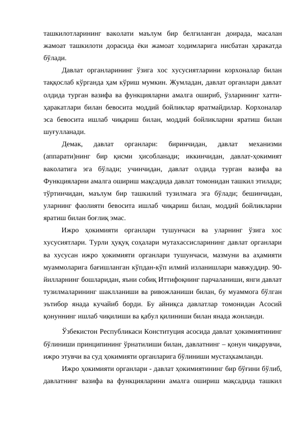 ташкилотларининг  ваколати  маълум  бир  белгиланган  доирада,  масалан
жамоат ташкилоти дорасида ёки жамоат ходимларига нисбатан ҳаракатда
бўлади.
Давлат  органларининг  ўзига  хос  хусусиятларини  корхоналар  билан
таққослаб кўрганда ҳам кўриш мумкин. Жумладан, давлат органлари давлат
олдида турган вазифа ва функцияларни амалга ошириб, ўзларининг хатти-
ҳаракатлари билан бевосита моддий бойликлар яратмайдилар. Корхоналар
эса  бевосита  ишлаб  чиқариш  билан,  моддий  бойликларни  яратиш  билан
шуғулланади. 
Демак,
 давлат  органлари:
 биринчидан,  давлат  механизми
(аппарати)нинг  бир  қисми  ҳисобланади;  иккинчидан,  давлат-ҳокимият
ваколатига  эга  бўлади; учинчидан,  давлат  олдида  турган  вазифа  ва
Функцияларни амалга ошириш мақсадида давлат томонидан ташкил этилади;
тўртинчидан,  маълум  бир  ташкилий  тузилмага  эга  бўлади;  бешинчидан,
уларнинг фаолияти бевосита ишлаб чиқариш билан, моддий бойликларни
яратиш билан боғлиқ эмас.
Ижро  ҳокимияти  органлари  тушунчаси  ва  уларнинг  ўзига  хос
хусусиятлари. Турли ҳуқуқ соҳалари мутахассисларининг давлат органлари
ва хусусан ижро ҳокимияти органлари тушунчаси,  мазмуни ва аҳамияти
муаммоларига бағишланган кўпдан-кўп илмий изланишлари мавжуддир. 90-
йилларнинг бошларидан, яъни собиқ Иттифоқнинг парчаланиши, янги давлат
тузилмаларининг шаклланиши ва ривожланиши билан, бу муаммога бўлган
эътибор  янада  кучайиб  борди.  Бу  айниқса  давлатлар  томонидан  Асосий
қонуннинг ишлаб чиқилиши ва қабул қилиниши билан янада жонланди. 
Ўзбекистон Республикаси Конституция асосида давлат ҳокимиятининг
бўлиниши принципининг ўрнатилиши билан, давлатнинг – қонун чиқарувчи,
ижро этувчи ва суд ҳокимияти органларига бўлиниши мустаҳкамланди.
Ижро ҳокимияти органлари - давлат ҳокимиятининг бир бўғини бўлиб,
давлатнинг  вазифа  ва функцияларини амалга ошириш мақсадида ташкил
