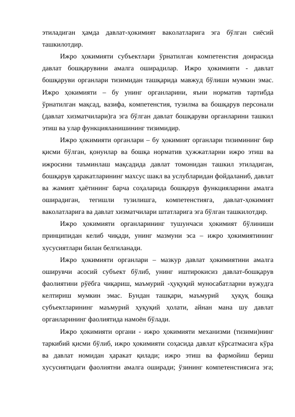 этиладиган  ҳамда  давлат-ҳокимият  ваколатларига  эга  бўлган  сиёсий
ташкилотдир.
Ижро  ҳокимияти  субъектлари  ўрнатилган  компетенстия  доирасида
давлат  бошқарувини  амалга  оширадилар.  Ижро  ҳокимияти -  давлат
бошқаруви органлари тизимидан ташқарида мавжуд бўлиши мумкин эмас.
Ижро  ҳокимияти  –  бу  унинг  органларини,  яъни  норматив  тартибда
ўрнатилган мақсад, вазифа, компетенстия, тузилма ва бошқарув персонали
(давлат хизматчилари)га эга бўлган давлат бошқаруви органларини ташкил
этиш ва улар функцияланишининг тизимидир.
Ижро ҳокимияти органлари – бу ҳокимият органлари тизимининг бир
қисми бўлган, қонунлар ва бошқа норматив ҳужжатларни ижро этиш ва
ижросини  таъминлаш  мақсадида  давлат  томонидан  ташкил  этиладиган,
бошқарув ҳаракатларининг махсус шакл ва услубларидан фойдаланиб, давлат
ва  жамият  ҳаётининг  барча  соҳаларида  бошқарув  функцияларини  амалга
оширадиган,  тегишли  тузилишга,  компетенстияга,  давлат-ҳокимият
ваколатларига ва давлат хизматчилари штатларига эга бўлган ташкилотдир. 
Ижро  ҳокимияти  органларининг  тушунчаси  ҳокимият  бўлиниши
принципидан  келиб  чиқади,  унинг  мазмуни  эса  –  ижро  ҳокимиятининг
хусусиятлари билан белгиланади.
Ижро  ҳокимияти  органлари  –  мазкур  давлат  ҳокимиятини  амалга
оширувчи  асосий  субъект  бўлиб,  унинг  иштирокисиз  давлат-бошқарув
фаолиятини рўёбга чиқариш, маъмурий -ҳуқуқий муносабатларни вужудга
келтириш  мумкин  эмас.  Бундан  ташқари,  маъмурий   ҳуқуқ  бошқа
субъектларининг  маъмурий  ҳуқуқий  ҳолати,  айнан  мана  шу  давлат
органларининг фаолиятида намоён бўлади.
Ижро ҳокимияти органи - ижро ҳокимияти механизми (тизими)нинг
таркибий қисми бўлиб, ижро ҳокимияти соҳасида давлат кўрсатмасига кўра
ва  давлат  номидан  ҳаракат  қилади;  ижро  этиш  ва  фармойиш  бериш
хусусиятидаги фаолиятни амалга оширади; ўзининг компетенстиясига эга;
