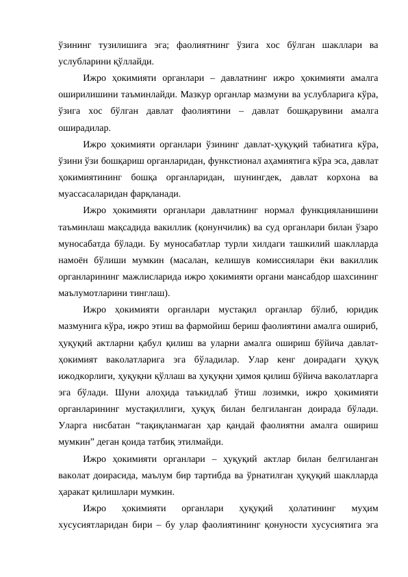 ўзининг  тузилишига  эга;  фаолиятнинг  ўзига  хос  бўлган  шакллари  ва
услубларини қўллайди. 
Ижро  ҳокимияти  органлари  –  давлатнинг  ижро  ҳокимияти  амалга
оширилишини таъминлайди. Мазкур органлар мазмуни ва услубларига кўра,
ўзига  хос  бўлган  давлат  фаолиятини  –  давлат  бошқарувини  амалга
оширадилар.
Ижро ҳокимияти органлари ўзининг  давлат-ҳуқуқий табиатига кўра,
ўзини ўзи бошқариш органларидан, функстионал аҳамиятига кўра эса, давлат
ҳокимиятининг  бошқа  органларидан,  шунингдек,  давлат  корхона  ва
муассасаларидан фарқланади. 
Ижро  ҳокимияти  органлари  давлатнинг  нормал  функцияланишини
таъминлаш мақсадида вакиллик (қонунчилик) ва суд органлари билан ўзаро
муносабатда бўлади. Бу муносабатлар турли хилдаги ташкилий шаклларда
намоён  бўлиши  мумкин  (масалан,  келишув  комиссиялари  ёки  вакиллик
органларининг мажлисларида ижро ҳокимияти органи мансабдор шахсининг
маълумотларини тинглаш).
Ижро  ҳокимияти  органлари  мустақил  органлар  бўлиб,  юридик
мазмунига кўра, ижро этиш ва фармойиш бериш фаолиятини амалга ошириб,
ҳуқуқий актларни қабул қилиш ва уларни амалга ошириш бўйича давлат-
ҳокимият  ваколатларига  эга  бўладилар.  Улар  кенг  доирадаги  ҳуқуқ
ижодкорлиги, ҳуқуқни қўллаш ва ҳуқуқни ҳимоя қилиш бўйича ваколатларга
эга  бўлади.  Шуни  алоҳида  таъкидлаб  ўтиш  лозимки,  ижро  ҳокимияти
органларининг  мустақиллиги,  ҳуқуқ  билан  белгиланган  доирада  бўлади.
Уларга  нисбатан  “тақиқланмаган  ҳар  қандай  фаолиятни  амалга  ошириш
мумкин” деган қоида татбиқ этилмайди.
Ижро  ҳокимияти  органлари  –  ҳуқуқий  актлар  билан  белгиланган
ваколат доирасида, маълум бир тартибда ва ўрнатилган ҳуқуқий шаклларда
ҳаракат қилишлари мумкин.
Ижро  ҳокимияти  органлари  ҳуқуқий  ҳолатининг  муҳим
хусусиятларидан бири – бу улар фаолиятининг қонуности хусусиятига эга
