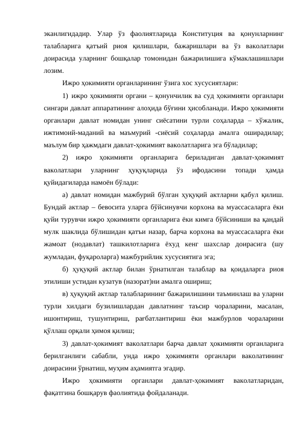 эканлигидадир.  Улар  ўз  фаолиятларида  Конституция  ва  қонунларнинг
талабларига  қатъий  риоя  қилишлари,  бажаришлари  ва  ўз  ваколатлари
доирасида уларнинг бошқалар томонидан бажарилишига кўмаклашишлари
лозим.
Ижро ҳокимияти органларининг ўзига хос хусусиятлари:
1) ижро ҳокимияти органи – қонунчилик ва суд ҳокимияти органлари
сингари давлат аппаратининг алоҳида бўғини ҳисобланади. Ижро ҳокимияти
органлари  давлат  номидан  унинг  сиёсатини  турли  соҳаларда  –  хўжалик,
ижтимоий-маданий  ва  маъмурий  -сиёсий  соҳаларда  амалга  оширадилар;
маълум бир ҳажмдаги давлат-ҳокимият ваколатларига эга бўладилар;
2)  ижро  ҳокимияти  органларига  бериладиган
 давлат-ҳокимият
ваколатлари 
уларнинг  ҳуқуқларида  ўз  ифодасини  топади  ҳамда
қуйидагиларда намоён бўлади:
а) давлат номидан мажбурий бўлган ҳуқуқий актларни қабул қилиш.
Бундай актлар – бевосита уларга бўйсинувчи корхона ва муассасаларга ёки
қуйи турувчи ижро ҳокимияти органларига ёки кимга бўйсиниши ва қандай
мулк шаклида бўлишидан қатъи назар, барча корхона ва муассасаларга ёки
жамоат  (нодавлат)  ташкилотларига  ёхуд  кенг  шахслар  доирасига  (шу
жумладан, фуқароларга) мажбурийлик хусусиятига эга;
б)  ҳуқуқий  актлар  билан  ўрнатилган  талаблар  ва  қоидаларга  риоя
этилиши устидан кузатув (назорат)ни амалга ошириш;
в) ҳуқуқий актлар талабларининг бажарилишини таъминлаш ва уларни
турли  хилдаги  бузилишлардан  давлатнинг  таъсир  чораларини,  масалан,
ишонтириш,  тушунтириш,  рағбатлантириш  ёки  мажбурлов  чораларини
қўллаш орқали ҳимоя қилиш;
3) давлат-ҳокимият ваколатлари барча давлат ҳокимияти органларига
берилганлиги  сабабли,  унда  ижро  ҳокимияти  органлари  ваколатининг
доирасини ўрнатиш, муҳим аҳамиятга эгадир. 
Ижро  ҳокимияти  органлари  давлат-ҳокимият  ваколатларидан,
фақатгина бошқарув фаолиятида фойдаланади.
