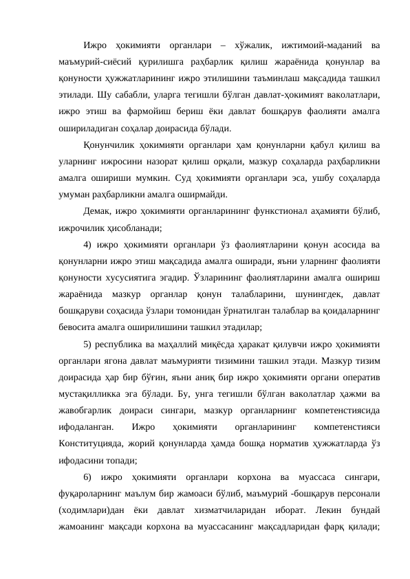 Ижро  ҳокимияти  органлари  –  хўжалик,  ижтимоий-маданий  ва
маъмурий-сиёсий  қурилишга  раҳбарлик  қилиш  жараёнида  қонунлар  ва
қонуности ҳужжатларининг ижро этилишини таъминлаш мақсадида ташкил
этилади. Шу сабабли, уларга тегишли бўлган давлат-ҳокимият ваколатлари,
ижро  этиш  ва  фармойиш  бериш  ёки  давлат  бошқарув  фаолияти  амалга
ошириладиган соҳалар доирасида бўлади. 
Қонунчилик ҳокимияти органлари ҳам қонунларни қабул қилиш ва
уларнинг ижросини назорат қилиш орқали, мазкур соҳаларда раҳбарликни
амалга ошириши мумкин. Суд ҳокимияти органлари эса, ушбу соҳаларда
умуман раҳбарликни амалга оширмайди.
Демак, ижро ҳокимияти органларининг функстионал аҳамияти бўлиб,
ижрочилик ҳисобланади;
4)  ижро  ҳокимияти  органлари  ўз  фаолиятларини  қонун  асосида  ва
қонунларни ижро этиш мақсадида амалга оширади, яъни уларнинг фаолияти
қонуности хусусиятига эгадир. Ўзларининг фаолиятларини амалга ошириш
жараёнида  мазкур  органлар  қонун  талабларини,  шунингдек,  давлат
бошқаруви соҳасида ўзлари томонидан ўрнатилган талаблар ва қоидаларнинг
бевосита амалга оширилишини ташкил этадилар;
5) республика ва маҳаллий миқёсда ҳаракат қилувчи ижро ҳокимияти
органлари ягона давлат маъмурияти тизимини ташкил этади. Мазкур тизим
доирасида ҳар бир бўғин, яъни аниқ бир ижро ҳокимияти органи оператив
мустақилликка эга бўлади. Бу, унга тегишли бўлган ваколатлар ҳажми ва
жавобгарлик  доираси  сингари,  мазкур  органларнинг  компетенстиясида
ифодаланган.
 Ижро  ҳокимияти  органларининг  компетенстияси
Конституцияда, жорий қонунларда ҳамда бошқа норматив ҳужжатларда ўз
ифодасини топади;
6)  ижро  ҳокимияти  органлари  корхона  ва  муассаса  сингари,
фуқароларнинг маълум бир жамоаси бўлиб, маъмурий -бошқарув персонали
(ходимлари)дан  ёки  давлат  хизматчиларидан  иборат.  Лекин  бундай
жамоанинг мақсади корхона ва муассасанинг мақсадларидан фарқ қилади;
