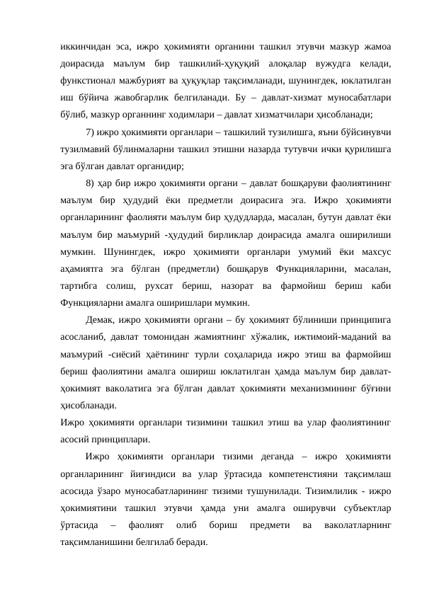 иккинчидан эса, ижро ҳокимияти органини ташкил этувчи мазкур жамоа
доирасида  маълум  бир  ташкилий-ҳуқуқий  алоқалар  вужудга  келади,
функстионал мажбурият ва ҳуқуқлар тақсимланади, шунингдек, юклатилган
иш бўйича  жавобгарлик  белгиланади.  Бу  –  давлат-хизмат  муносабатлари
бўлиб, мазкур органнинг ходимлари – давлат хизматчилари ҳисобланади;
7) ижро ҳокимияти органлари – ташкилий тузилишга, яъни бўйсинувчи
тузилмавий бўлинмаларни ташкил этишни назарда тутувчи ички қурилишга
эга бўлган давлат органидир;
8) ҳар бир ижро ҳокимияти органи – давлат бошқаруви фаолиятининг
маълум  бир  ҳудудий  ёки  предметли  доирасига  эга. Ижро  ҳокимияти
органларининг фаолияти маълум бир ҳудудларда, масалан, бутун давлат ёки
маълум бир маъмурий -ҳудудий бирликлар доирасида амалга оширилиши
мумкин.  Шунингдек,  ижро  ҳокимияти  органлари  умумий  ёки  махсус
аҳамиятга  эга  бўлган  (предметли)  бошқарув  Функцияларини,  масалан,
тартибга  солиш,  рухсат  бериш,  назорат  ва  фармойиш  бериш  каби
Функцияларни амалга оширишлари мумкин.
Демак, ижро ҳокимияти органи – бу ҳокимият бўлиниши принципига
асосланиб, давлат томонидан жамиятнинг хўжалик, ижтимоий-маданий ва
маъмурий -сиёсий ҳаётининг турли соҳаларида ижро этиш ва фармойиш
бериш фаолиятини амалга ошириш юклатилган ҳамда маълум бир давлат-
ҳокимият ваколатига эга бўлган давлат ҳокимияти механизмининг бўғини
ҳисобланади.
Ижро ҳокимияти органлари тизимини ташкил этиш ва улар фаолиятининг
асосий принциплари. 
Ижро  ҳокимияти  органлари  тизими  деганда  –  ижро  ҳокимияти
органларининг  йиғиндиси  ва  улар  ўртасида  компетенстияни  тақсимлаш
асосида ўзаро муносабатларининг тизими тушунилади. Тизимлилик - ижро
ҳокимиятини  ташкил  этувчи  ҳамда  уни  амалга  оширувчи  субъектлар
ўртасида  –
 фаолият  олиб  бориш  предмети  ва  ваколатларнинг
тақсимланишини белгилаб беради.
