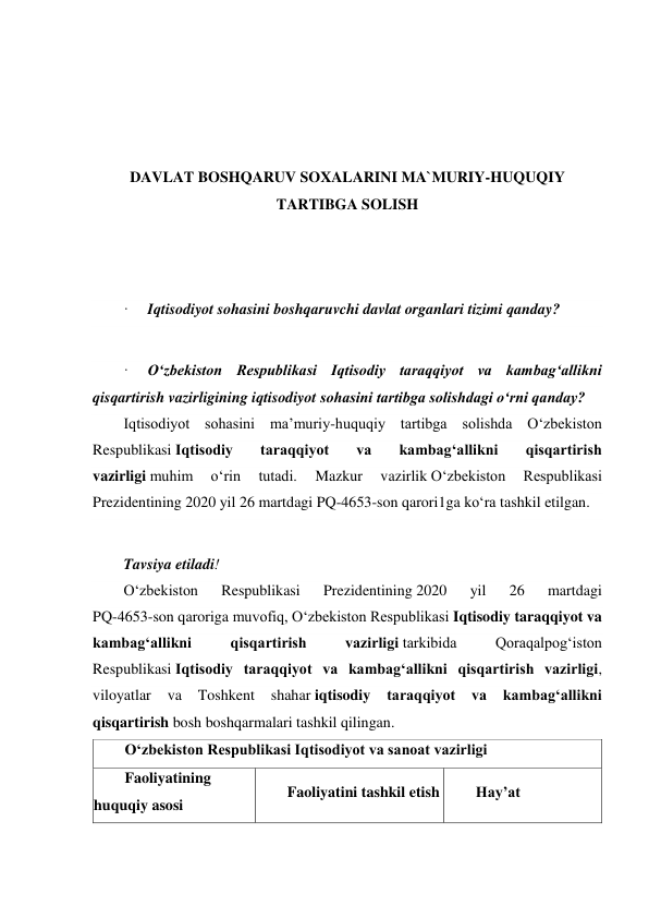  
 
 
 
 
DAVLAT BOSHQARUV SOXALARINI MA`MURIY-HUQUQIY 
TARTIBGA SOLISH 
 
 
 
·     Iqtisodiyot sohasini boshqaruvchi davlat organlari tizimi qanday? 
 
·     O‘zbekiston Respublikasi Iqtisodiy taraqqiyot va kambag‘allikni 
qisqartirish vazirligining iqtisodiyot sohasini tartibga solishdagi o‘rni qanday? 
Iqtisodiyot sohasini maʼmuriy-huquqiy tartibga solishda O‘zbekiston 
Respublikasi Iqtisodiy 
taraqqiyot 
va 
kambag‘allikni 
qisqartirish 
vazirligi muhim 
o‘rin 
tutadi. 
Mazkur 
vazirlik O‘zbekiston 
Respublikasi 
Prezidentining 2020 yil 26 martdagi PQ-4653-son qarori1ga ko‘ra tashkil etilgan. 
 
Tavsiya etiladi! 
O‘zbekiston 
Respublikasi 
Prezidentining 2020 
yil 
26 
martdagi 
PQ-4653-son qaroriga muvofiq, O‘zbekiston Respublikasi Iqtisodiy taraqqiyot va 
kambag‘allikni 
qisqartirish 
vazirligi tarkibida 
Qoraqalpog‘iston 
Respublikasi Iqtisodiy taraqqiyot va kambag‘allikni qisqartirish vazirligi, 
viloyatlar 
va 
Toshkent 
shahar iqtisodiy 
taraqqiyot 
va 
kambag‘allikni 
qisqartirish bosh boshqarmalari tashkil qilingan. 
O‘zbekiston Respublikasi Iqtisodiyot va sanoat vazirligi 
Faoliyatining 
huquqiy asosi 
Faoliyatini tashkil etish 
Hayʼat 
