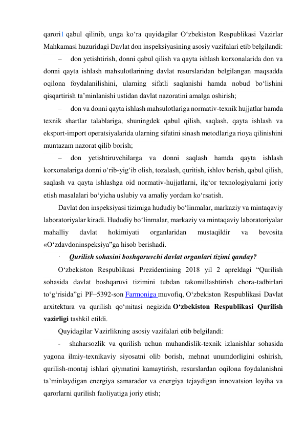  
qarori1 qabul qilinib, unga ko‘ra quyidagilar O‘zbekiston Respublikasi Vazirlar 
Mahkamasi huzuridagi Davlat don inspeksiyasining asosiy vazifalari etib belgilandi: 
–     don yetishtirish, donni qabul qilish va qayta ishlash korxonalarida don va 
donni qayta ishlash mahsulotlarining davlat resurslaridan belgilangan maqsadda 
oqilona foydalanilishini, ularning sifatli saqlanishi hamda nobud bo‘lishini 
qisqartirish taʼminlanishi ustidan davlat nazoratini amalga oshirish; 
–     don va donni qayta ishlash mahsulotlariga normativ-texnik hujjatlar hamda 
texnik shartlar talablariga, shuningdek qabul qilish, saqlash, qayta ishlash va 
eksport-import operatsiyalarida ularning sifatini sinash metodlariga rioya qilinishini 
muntazam nazorat qilib borish; 
–     don yetishtiruvchilarga va donni saqlash hamda qayta ishlash 
korxonalariga donni o‘rib-yig‘ib olish, tozalash, quritish, ishlov berish, qabul qilish, 
saqlash va qayta ishlashga oid normativ-hujjatlarni, ilg‘or texnologiyalarni joriy 
etish masalalari bo‘yicha uslubiy va amaliy yordam ko‘rsatish. 
Davlat don inspeksiyasi tizimiga hududiy bo‘linmalar, markaziy va mintaqaviy 
laboratoriyalar kiradi. Hududiy bo‘linmalar, markaziy va mintaqaviy laboratoriyalar 
mahalliy 
davlat 
hokimiyati 
organlaridan 
mustaqildir 
va 
bevosita 
«O‘zdavdoninspeksiya”ga hisob berishadi. 
·     Qurilish sohasini boshqaruvchi davlat organlari tizimi qanday? 
O‘zbekiston Respublikasi Prezidentining 2018 yil 2 apreldagi “Qurilish 
sohasida davlat boshqaruvi tizimini tubdan takomillashtirish chora-tadbirlari 
to‘g‘risida”gi PF–5392-son Farmoniga muvofiq, O‘zbekiston Respublikasi Davlat 
arxitektura va qurilish qo‘mitasi negizida O‘zbekiston Respublikasi Qurilish 
vazirligi tashkil etildi. 
Quyidagilar Vazirlikning asosiy vazifalari etib belgilandi: 
-     shaharsozlik va qurilish uchun muhandislik-texnik izlanishlar sohasida 
yagona ilmiy-texnikaviy siyosatni olib borish, mehnat unumdorligini oshirish, 
qurilish-montaj ishlari qiymatini kamaytirish, resurslardan oqilona foydalanishni 
taʼminlaydigan energiya samarador va energiya tejaydigan innovatsion loyiha va 
qarorlarni qurilish faoliyatiga joriy etish; 
