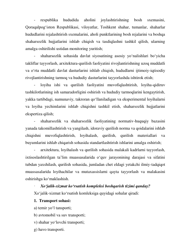  
-     respublika 
hududida 
aholini 
joylashtirishning 
bosh 
sxemasini, 
Qoraqalpog‘iston Respublikasi, viloyatlar, Toshkent shahar, tumanlar, shaharlar 
hududlarini rejalashtirish sxemalarini, aholi punktlarining bosh rejalarini va boshqa 
shaharsozlik hujjatlarini ishlab chiqish va tasdiqlashni tashkil qilish, ularning 
amalga oshirilishi ustidan monitoring yuritish; 
-     shaharsozlik sohasida davlat siyosatining asosiy yo‘nalishlari bo‘yicha 
takliflar tayyorlash, arxitektura-qurilish faoliyatini rivojlantirishning uzoq muddatli 
va o‘rta muddatli davlat dasturlarini ishlab chiqish, hududlarni ijtimoiy-iqtisodiy 
rivojlantirishning tarmoq va hududiy dasturlarini tayyorlashda ishtirok etish; 
-     loyiha ishi va qurilish faoliyatini muvofiqlashtirish, loyiha-qidiruv 
tashkilotlarining ish samaradorligini oshirish va hududiy tarmoqlarini kengaytirish, 
yakka tartibdagi, namunaviy, takroran qo‘llaniladigan va eksperimental loyihalarni 
va loyiha yechimlarini ishlab chiqishni tashkil etish, shaharsozlik hujjatlarini 
ekspertiza qilish; 
-     shaharsozlik va shaharsozlik faoliyatining normativ-huquqiy bazasini 
yanada takomillashtirish va yangilash, idoraviy qurilish norma va qoidalarini ishlab 
chiqishni muvofiqlashtirish, loyihalash, qurilish, qurilish materiallari va 
buyumlarini ishlab chiqarish sohasida standartlashtirish ishlarini amalga oshirish; 
-     arxitektura, loyihalash va qurilish sohasida malakali kadrlarni tayyorlash, 
ixtisoslashtirilgan taʼlim muassasalarida o‘quv jarayonining darajasi va sifatini 
tubdan yaxshilash, qurilish sohasida, jumladan chet eldagi yetakchi ilmiy-tadqiqot 
muassasalarida loyihachilar va mutaxassislarni qayta tayyorlash va malakasini 
oshirishga ko‘maklashish. 
·     Xo‘jalik-xizmat ko‘rsatish kompleksi boshqarish tizimi qanday? 
Xo‘jalik-xizmat ko‘rsatish komleksiga quyidagi sohalar qiradi: 
1.  Transport sohasi: 
a) temir yo‘l tansporti; 
b) avtomobil va suv transporti; 
v) shahar yo‘lovchi transporti; 
g) havo transporti. 
