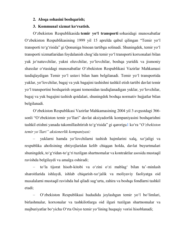  
2.  Aloqa sohasini boshqarish; 
3.  Kommunal xizmat ko‘rsatish. 
O‘zbekiston Respublikasida temir yo‘l transporti sohasidagi munosabatlar 
O‘zbekiston Respublikasining 1999 yil 15 aprelda qabul qilingan “Temir yo‘l 
transporti to‘g‘risida” gi Qonuniga binoan tartibga solinadi. Shuningdek, temir yo‘l 
transporti xizmatlaridan foydalanish chog‘ida temir yo‘l transporti korxonalari bilan 
yuk jo‘natuvchilar, yukni oluvchilar, yo‘lovchilar, boshqa yuridik va jismoniy 
shaxslar o‘rtasidagi munosabatlar O‘zbekiston Respublikasi Vazirlar Mahkamasi 
tasdiqlaydigan Temir yo‘l ustavi bilan ham belgilanadi. Temir yo‘l transportida 
yuklar, yo‘lovchilar, bagaj va yuk bagajini tashishni tashkil etish tartibi davlat temir 
yo‘l transportini boshqarish organi tomonidan tasdiqlanadigan yuklar, yo‘lovchilar, 
bagaj va yuk bagajini tashish qoidalari, shuningdek boshqa normativ hujjatlar bilan 
belgilanadi. 
O‘zbekiston Respublikasi Vazirlar Mahkamasining 2004 yil 3 avgustdagi 366-
sonli “O‘zbekiston temir yo‘llari” davlat aksiyadorlik kompaniyasini boshqarishni 
tashkil etishni yanada takomillashtirish to‘g‘risida” gi qaroriga1 ko‘ra “O‘zbekiston 
temir yo‘llari” aksionerlik kompaniyasi: 
–     yuklarni hamda yo‘lovchilarni tashish hajmlarini xalq, xo‘jaligi va 
respublika aholisining ehtiyojlaridan kelib chiqqan holda, davlat buyurtmalari 
shuningdek, to‘g‘ridan-to‘g‘ri tuzilgan shartnomalar va kontraktlar asosida mustaqil 
ravishda belgilaydi va amalga oshiradi; 
–     to‘la tijorat hisob-kitobi va o‘zini o‘zi mablag‘ bilan taʼ-minlash 
sharoitlarida ishlaydi, ishlab chiqarish-xo‘jalik va moliyaviy faoliyatga oid 
masalalarni mustaqil ravishda hal qiladi sug‘urta, zahira va boshqa fondlarni tashkil 
etadi; 
–     O‘zbekiston Respublikasi hududida joylashgan temir yo‘l bo‘limlari, 
birlashmalar, korxonalar va tashkilotlarga oid ilgari tuzilgan shartnomalar va 
majburiyatlar bo‘yicha O‘rta Osiyo temir yo‘lining huquqiy vorisi hisoblanadi; 
