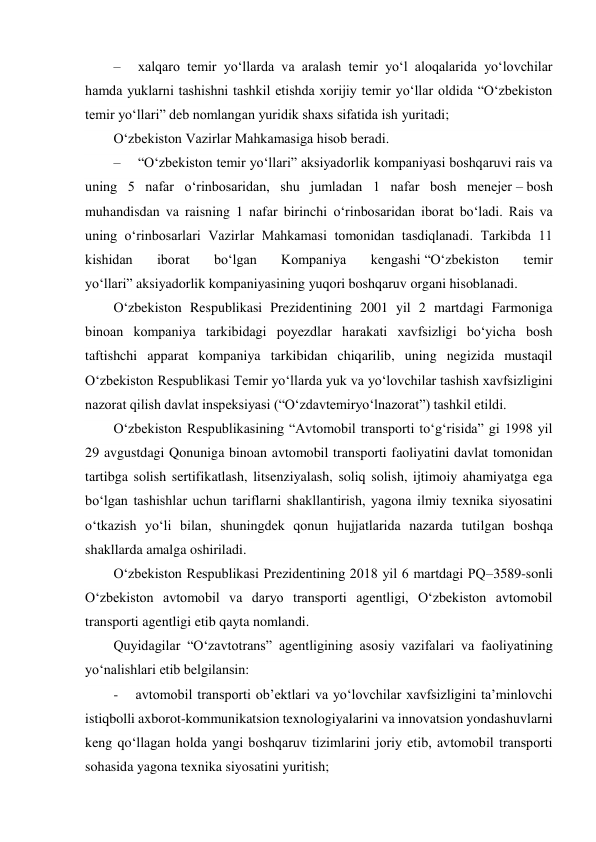  
–     xalqaro temir yo‘llarda va aralash temir yo‘l aloqalarida yo‘lovchilar 
hamda yuklarni tashishni tashkil etishda xorijiy temir yo‘llar oldida “O‘zbekiston 
temir yo‘llari” deb nomlangan yuridik shaxs sifatida ish yuritadi; 
O‘zbekiston Vazirlar Mahkamasiga hisob beradi. 
–     “O‘zbekiston temir yo‘llari” aksiyadorlik kompaniyasi boshqaruvi rais va 
uning 5 nafar o‘rinbosaridan, shu jumladan 1 nafar bosh menejer – bosh 
muhandisdan va raisning 1 nafar birinchi o‘rinbosaridan iborat bo‘ladi. Rais va 
uning o‘rinbosarlari Vazirlar Mahkamasi tomonidan tasdiqlanadi. Tarkibda 11 
kishidan 
iborat 
bo‘lgan 
Kompaniya 
kengashi “O‘zbekiston 
temir 
yo‘llari” aksiyadorlik kompaniyasining yuqori boshqaruv organi hisoblanadi. 
O‘zbekiston Respublikasi Prezidentining 2001 yil 2 martdagi Farmoniga 
binoan kompaniya tarkibidagi poyezdlar harakati xavfsizligi bo‘yicha bosh 
taftishchi apparat kompaniya tarkibidan chiqarilib, uning negizida mustaqil 
O‘zbekiston Respublikasi Temir yo‘llarda yuk va yo‘lovchilar tashish xavfsizligini 
nazorat qilish davlat inspeksiyasi (“O‘zdavtemiryo‘lnazorat”) tashkil etildi. 
O‘zbekiston Respublikasining “Avtomobil transporti to‘g‘risida” gi 1998 yil 
29 avgustdagi Qonuniga binoan avtomobil transporti faoliyatini davlat tomonidan 
tartibga solish sertifikatlash, litsenziyalash, soliq solish, ijtimoiy ahamiyatga ega 
bo‘lgan tashishlar uchun tariflarni shakllantirish, yagona ilmiy texnika siyosatini 
o‘tkazish yo‘li bilan, shuningdek qonun hujjatlarida nazarda tutilgan boshqa 
shakllarda amalga oshiriladi. 
O‘zbekiston Respublikasi Prezidentining 2018 yil 6 martdagi PQ–3589-sonli 
O‘zbekiston avtomobil va daryo transporti agentligi, O‘zbekiston avtomobil 
transporti agentligi etib qayta nomlandi. 
Quyidagilar “O‘zavtotrans” agentligining asosiy vazifalari va faoliyatining 
yo‘nalishlari etib belgilansin: 
-     avtomobil transporti obʼektlari va yo‘lovchilar xavfsizligini taʼminlovchi 
istiqbolli axborot-kommunikatsion texnologiyalarini va innovatsion yondashuvlarni 
keng qo‘llagan holda yangi boshqaruv tizimlarini joriy etib, avtomobil transporti 
sohasida yagona texnika siyosatini yuritish; 
