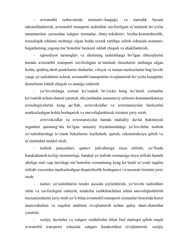  
-     avtomobil 
tashuvlarida 
normativ-huquqiy 
va 
metodik 
bazani 
takomillashtirish, avtomobil transporti tashishlar xavfsizligini taʼminlash bo‘yicha 
muammolari yuzasidan xalqaro normalar, ilmiy-tekshiruv, loyiha-konstruktorlik, 
texnologik ishlarni inobatga olgan holda texnik tartibga solish sohasida normativ 
hujjatlarning yagona maʼlumotlar bazasini ishlab chiqish va shakllantirish; 
-     iqtisodiyot tarmoqlari va aholining tashishlarga bo‘lgan ehtiyojlarini 
hamda avtomobil transporti xavfsizligini taʼminlash choralarini inobatga olgan 
holda, qishloq aholi punktlarini shaharlar, viloyat va tuman markazlarini bog‘lovchi 
yangi yo‘nalishlarni ochish, avtomobil transportini rivojlantirish bo‘yicha kompleks 
dasturlarni ishlab chiqish va amalga oshirish; 
-     yo‘lovchilarga xizmat ko‘rsatish bo‘yicha keng ko‘lamli xizmatlar 
ko‘rsatish uchun sharoit yaratish, shu jumladan zamonaviy axborot-kommunikatsiya 
texnologiyalarini keng qo‘llab, avtovokzallar va avtostansiyalar faoliyatini 
markazlashgan holda boshqarish va muvofiqlashtirish tizimini joriy etish; 
-     avtovokzallar va avtostansiyalar hamda mahalliy davlat hokimiyati 
organlari qaramog‘ida bo‘lgan umumiy foydalanishdagi yo‘lovchilar tashish 
yo‘nalishlaridagi to‘xtash bekatlarini loyihalash, qurish, rekonstruksiya qilish va 
taʼmirlashni tashkil etish; 
-     tashish 
jarayonlari, qatnov 
jadvallariga 
rioya 
etilishi, 
yo‘llarda 
harakatlanish tezligi monitoringi, harakat yo‘nalishi sxemasiga rioya etilishi hamda 
aholiga real vaqt tarzidagi maʼlumotlar xizmatining keng ko‘lamli ro‘yxati taqdim 
etilishi yuzasidan markazlashgan dispetcherlik boshqaruvi va nazorati tizimini joriy 
etish; 
-     tashuv yo‘nalishlarini tender asosida joylashtirish, yo‘lovchi tashishlari 
sifati va xavfsizligini oshirish, tenderlar tashkilotchilari ishini muvofiqlashtirish 
mexanizmlarini joriy etish yo‘li bilan avtomobil transporti xizmatlari bozorida bozor 
munosabatlari va raqobat muhitini rivojlantirish uchun qulay shart-sharoitlar 
yaratish; 
-     xorijiy davlatlar va xalqaro tashkilotlar bilan faol muloqot qilish orqali 
avtomobil transporti sohasida xalqaro hamkorlikni rivojlantirish, xorijiy 
