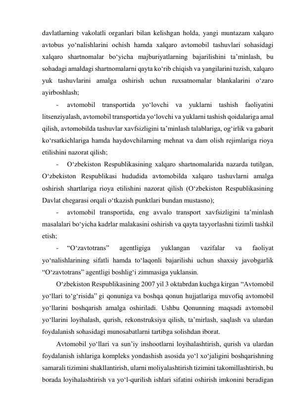  
davlatlarning vakolatli organlari bilan kelishgan holda, yangi muntazam xalqaro 
avtobus yo‘nalishlarini ochish hamda xalqaro avtomobil tashuvlari sohasidagi 
xalqaro shartnomalar bo‘yicha majburiyatlarning bajarilishini taʼminlash, bu 
sohadagi amaldagi shartnomalarni qayta ko‘rib chiqish va yangilarini tuzish, xalqaro 
yuk tashuvlarini amalga oshirish uchun ruxsatnomalar blankalarini o‘zaro 
ayirboshlash; 
-     avtomobil transportida yo‘lovchi va yuklarni tashish faoliyatini 
litsenziyalash, avtomobil transportida yo‘lovchi va yuklarni tashish qoidalariga amal 
qilish, avtomobilda tashuvlar xavfsizligini taʼminlash talablariga, og‘irlik va gabarit 
ko‘rsatkichlariga hamda haydovchilarning mehnat va dam olish rejimlariga rioya 
etilishini nazorat qilish; 
-     O‘zbekiston Respublikasining xalqaro shartnomalarida nazarda tutilgan, 
O‘zbekiston Respublikasi hududida avtomobilda xalqaro tashuvlarni amalga 
oshirish shartlariga rioya etilishini nazorat qilish (O‘zbekiston Respublikasining 
Davlat chegarasi orqali o‘tkazish punktlari bundan mustasno); 
-     avtomobil transportida, eng avvalo transport xavfsizligini taʼminlash 
masalalari bo‘yicha kadrlar malakasini oshirish va qayta tayyorlashni tizimli tashkil 
etish; 
-     “O‘zavtotrans” 
agentligiga 
yuklangan 
vazifalar 
va 
faoliyat 
yo‘nalishlarining sifatli hamda to‘laqonli bajarilishi uchun shaxsiy javobgarlik 
“O‘zavtotrans” agentligi boshlig‘i zimmasiga yuklansin. 
O‘zbekiston Respublikasining 2007 yil 3 oktabrdan kuchga kirgan “Avtomobil 
yo‘llari to‘g‘risida” gi qonuniga va boshqa qonun hujjatlariga muvofiq avtomobil 
yo‘llarini boshqarish amalga oshiriladi. Ushbu Qonunning maqsadi avtomobil 
yo‘llarini loyihalash, qurish, rekonstruksiya qilish, taʼmirlash, saqlash va ulardan 
foydalanish sohasidagi munosabatlarni tartibga solishdan iborat. 
Avtomobil yo‘llari va sunʼiy inshootlarni loyihalashtirish, qurish va ulardan 
foydalanish ishlariga kompleks yondashish asosida yo‘l xo‘jaligini boshqarishning 
samarali tizimini shakllantirish, ularni moliyalashtirish tizimini takomillashtirish, bu 
borada loyihalashtirish va yo‘l-qurilish ishlari sifatini oshirish imkonini beradigan 
