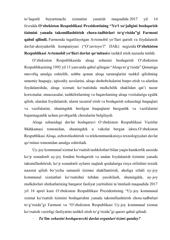  
to‘laqonli 
buyurtmachi 
xizmatini 
yaratish 
maqsadida 2017 
yil 
14 
fevralda O‘zbekiston Respublikasi Prezidentining “Yo‘l xo‘jaligini boshqarish 
tizimini yanada takomillashtirish chora-tadbirlari to‘g‘risida”gi Farmoni 
qabul qilindi. Farmonda tugatilayotgan Avtomobil yo‘llari qurish va foydalanish 
davlat-aksiyadorlik kompaniyasi (“O‘zavtoyo‘l” DAK) negizida O‘zbekiston 
Respublikasi Avtomobil yo‘llari davlat qo‘mitasini tashkil etish nazarda tutildi.  
O‘zbekiston 
Respublikasida 
aloqa 
sohasini 
boshqarish 
O‘zbekiston 
Respublikasining 1992 yil 13 yanvarda qabul qilingan “Aloqa to‘g‘risida” Qonuniga 
muvofiq amalga oshirilib, ushbu qonun aloqa tarmoqlarini tashkil qilishning 
umumiy huquqiy, iqtisodiy asoslarini, aloqa shohobchalarini barpo etish va ulardan 
foydalanishda, aloqa xizmati ko‘rsatishda mulkchilik shaklidan qatʼi nazar 
korxonalar, muassasalar, tashkilotlarning va fuqarolarning aloqa vositalariga egalik 
qilish, ulardan foydalanish, ularni tasarruf etish va boshqarish sohasidagi huquqlari 
va vazifalarini, shuningdek berilgan huquqlarni buzganlik va vazifalarini 
bajarmaganlik uchun javobgarlik choralarini belgilaydi. 
Aloqa sohasidagi davlat boshqaruvi O‘zbekiston Respublikasi Vazirlar 
Mahkamasi tomonidan, shuningdek u vakolat bergan idora-O‘zbekiston 
Respublikasi Aloqa, axborotlashtirish va telekommunikatsiya texnologiyalari davlat 
qo‘mitasi tomonidan amalga oshiriladi. 
Uy-joy kommunal xizmat ko‘rsatish tashkilotlari bilan yaqin hamkorlik asosida 
ko‘p xonadonli uy-joy fondini boshqarish va undan foydalanish tizimini yanada 
takomillashtirish, ko‘p xonadonli uylarni saqlash qoidalariga rioya etilishini texnik 
nazorat qilish bo‘yicha samarali tizimni shakllantirish, aholiga sifatli uy-joy 
kommunal xizmatlari ko‘rsatishni tubdan yaxshilash, shuningdek, uy-joy 
mulkdorlari shirkatlarining barqaror faoliyat yuritishini taʼminlash maqsadida 2017 
yil 18 aprel kuni O‘zbekiston Respublikasi Prezidentining “Uy-joy kommunal 
xizmat ko‘rsatish tizimini boshqarishni yanada takomillashtirish chora-tadbirlari 
to‘g‘risida”gi Farmoni va “O‘zbekiston Respublikasi Uy-joy kommunal xizmat 
ko‘rsatish vazirligi faoliyatini tashkil etish to‘g‘risida”gi qarori qabul qilindi.  
·     Taʼlim sohasini boshqaruvchi davlat organlari tizimi qanday? 
