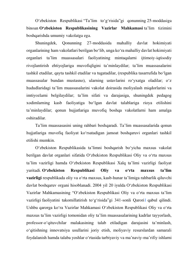  
O‘zbekiston Respublikasi “Taʼlim to‘g‘risida”gi qonunning 25-moddasiga 
binoan O‘zbekiston Respublikasining Vazirlar Mahkamasi taʼlim tizimini 
boshqarishda umumiy vakolatga ega. 
Shuningdek, 
Qonunning 
27-moddasida 
mahalliy 
davlat 
hokimiyati 
organlarining ham vakolatlari berilgan bo‘lib, unga ko‘ra mahalliy davlat hokimiyati 
organlari taʼlim muassasalari faoliyatining mintaqalarni ijtimoiy-iqtisodiy 
rivojlantirish ehtiyojlariga muvofiqligini taʼminlaydilar; taʼlim muassasalarini 
tashkil etadilar, qayta tashkil etadilar va tugatadilar, (respublika tasarrufida bo‘lgan 
muassasalar bundan mustasno), ularning ustavlarini ro‘yxatga oladilar; o‘z 
hududlaridagi taʼlim muassasalarini vakolat doirasida moliyalash miqdorlarini va 
imtiyozlarni belgilaydilar; taʼlim sifati va darajasiga, shuningdek pedagog 
xodimlarning kasb faoliyatiga bo‘lgan davlat talablariga rioya etilishini 
taʼminlaydilar; qonun hujjatlariga muvofiq boshqa vakolatlarni ham amalga 
oshiradilar. 
Taʼlim muassasasini uning rahbari boshqaradi. Taʼlim muassasalarida qonun 
hujjatlariga muvofiq faoliyat ko‘rsatadigan jamoat boshqaruvi organlari tashkil 
etilishi mumkin. 
O‘zbekiston Respublikasida taʼlimni boshqarish bo‘yicha maxsus vakolat 
berilgan davlat organlari sifatida O‘zbekiston Respublikasi Oliy va o‘rta maxsus 
taʼlim vazirligi hamda O‘zbekiston Respublikasi Xalq taʼlimi vazirligi faoliyat 
yuritadi. O‘zbekiston 
Respublikasi 
Oliy 
va 
o‘rta 
maxsus 
taʼlim 
vazirligi respublikada oliy va o‘rta maxsus, kasb-hunar taʼlimiga rahbarlik qiluvchi 
davlat boshqaruv organi hisoblanadi. 2004 yil 20 iyulda O‘zbekiston Respublikasi 
Vazirlar Mahkamasining “O‘zbekiston Respublikasi Oliy va o‘rta maxsus taʼlim 
vazirligi faoliyatini takomillatirish to‘g‘risida”gi 341-sonli Qarori1 qabul qilindi. 
Ushbu qarorga ko‘ra Vazirlar Mahkamasi O‘zbekiston Respublikasi Oliy va o‘rta 
maxsus taʼlim vazirligi tomonidan oliy taʼlim muassasalarining kadrlar tayyorlash, 
professor-o‘qituvchilar malakasining talab etiladigan darajasini taʼminlash, 
o‘qitishning innovatsiya usullarini joriy etish, moliyaviy resurslardan samarali 
foydalanish hamda talaba yoshlar o‘rtasida tarbiyaviy va maʼnaviy-maʼrifiy ishlarni 
